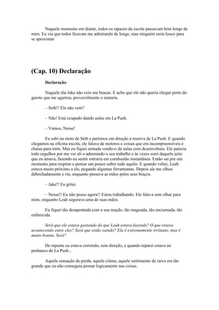 Naquele momento em diante, todos os rapazes da escola passavam bem longe de
mim. Eu via que todos ficavam me admirando de longe, mas ninguém seria louco para
se aproximar




(Cap. 10) Declaração
       Declaração

        Naquele dia Jake não veio me buscar. E acho que ele não queria chegar perto do
garoto que me agarrou, provavelmente o mataria.

       – Seth!! Ele não vem?

       – Não! Está ocupado dando aulas em La Push.

       – Vamos, Nesse!

        Eu subi na moto de Seth e partimos em direção a reserva de La Push. E quando
chegamos na oficina escola, ele falava de motores e coisas que era incompreensíveis e
chatas para mim. Mas eu fiquei sentada vendo-o dá aulas com desenvoltura. Ele parecia
todo orgulhos por me ver ali o admirando o seu trabalho e às vezes sorri daquele jeito
que eu amava, fazendo eu sentir entraria em combustão instantânea. Então sai por um
momento para respirar e pensar um pouco sobre tudo aquilo. E quando voltei, Leah
estava muito próximo a ele, pegando algumas ferramentas. Depois ale me olhou
debochadamente e riu, enquanto passava as mãos pelos seus braços.

       – Jake!! Eu gritei.

       – Nesse!! Eu não posso agora!! Estou trabalhando. Ele falava sem olhar para
mim, enquanto Leah segurava uma de suas mãos.

        Eu fiquei tão desapontada com a sua reação, tão magoada, tão enciumada, tão
enfurecida.

       Será que ele estava gostando do que Leah estava fazendo? O que estava
acontecendo entre eles? Será que estão saindo? Ela é extremamente irritante, mas é
muito bonita. Será?

       De repente eu estava correndo, sem direção, e quando reparei estava no
penhasco de La Push...

       Aquela sensação de perda, aquele ciúme, aquele sentimento de raiva era tão
grande que eu não conseguia pensar logicamente nas coisas.
 