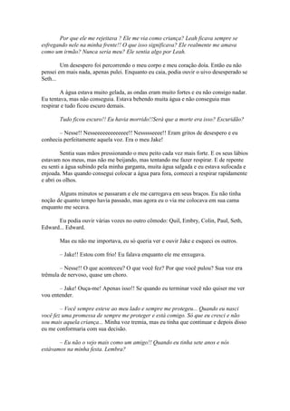Por que ele me rejeitava ? Ele me via como criança? Leah ficava sempre se
esfregando nele na minha frente!! O que isso significava? Ele realmente me amava
como um irmão? Nunca seria meu? Ele sentia algo por Leah.

        Um desespero foi percorrendo o meu corpo e meu coração doía. Então eu não
pensei em mais nada, apenas pulei. Enquanto eu caia, podia ouvir o uivo desesperado se
Seth...

        A água estava muito gelada, as ondas eram muito fortes e eu não consigo nadar.
Eu tentava, mas não conseguia. Estava bebendo muita água e não conseguia mas
respirar e tudo ficou escuro demais.

       Tudo ficou escuro!! Eu havia morrido!!Será que a morte era isso? Escuridão?

       – Nesse!! Nesseeeeeeeeeeeee!! Nessssseeee!! Eram gritos de desespero e eu
conhecia perfeitamente aquela voz. Era o meu Jake!

        Sentia suas mãos pressionando o meu peito cada vez mais forte. E os seus lábios
estavam nos meus, mas não me beijando, mas tentando me fazer respirar. E de repente
eu senti a água subindo pela minha garganta, muita água salgada e eu estava sufocada e
enjoada. Mas quando consegui colocar a água para fora, comecei a respirar rapidamente
e abri os olhos.

       Alguns minutos se passaram e ele me carregava em seus braços. Eu não tinha
noção de quanto tempo havia passado, mas agora eu o via me colocava em sua cama
enquanto me secava.

      Eu podia ouvir várias vozes no outro cômodo: Quil, Embry, Colin, Paul, Seth,
Edward... Edward.

       Mas eu não me importava, eu só queria ver e ouvir Jake e esqueci os outros.

       – Jake!! Estou com frio! Eu falava enquanto ele me enxugava.

       – Nesse!! O que aconteceu? O que você fez? Por que você pulou? Sua voz era
trêmula de nervoso, quase um choro.

       – Jake! Ouça-me! Apenas isso!! Se quando eu terminar você não quiser me ver
vou entender.

        – Você sempre esteve ao meu lado e sempre me protegeu... Quando eu nasci
você fez uma promessa de sempre me proteger e está comigo. Só que eu cresci e não
sou mais aquela criança... Minha voz tremia, mas eu tinha que continuar e depois disso
eu me conformaria com sua decisão.

       – Eu não o vejo mais como um amigo!! Quando eu tinha sete anos e nós
estávamos na minha festa. Lembra?
 