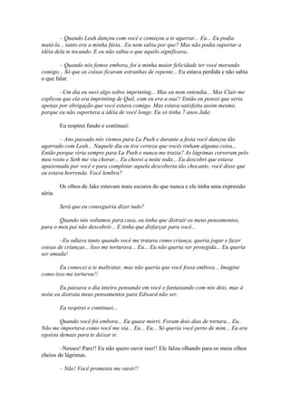 – Quando Leah dançou com você e começou a te agarrar... Eu... Eu podia
matá-la... tanto era a minha fúria.. Eu nem sabia por que? Mas não podia suportar a
idéia dela te tocando. E eu não sabia o que aquilo significava..

        – Quando nós fomos embora, foi a minha maior felicidade ter você morando
comigo... Só que as coisas ficaram estranhas de repente... Eu estava perdida e não sabia
o que falar.

        –Um dia eu ouvi algo sobre imprinting... Mas eu nem entendia... Mas Clair me
explicou que ela era imprinting de Quil, com eu era a sua!! Então eu pensei que seria
apenas por obrigação que você estava comigo. Mas estava satisfeita assim mesmo,
porque eu não suportava a idéia de você longe. Eu só tinha 7 anos Jake.

         Eu respirei fundo e continuei:

        – Ano passado nós viemos para La Push e durante a festa você dançou tão
agarrado com Leah... Naquele dia eu tive certeza que vocês tinham alguma coisa...
Então porque viria sempre para La Push e nunca me trazia? As lágrimas correram pelo
meu rosto e Seth me viu chorar... Eu chorei a noite toda... Eu descobri que estava
apaixonada por você e para completar aquela descoberta tão chocante, você disse que
eu estava horrenda. Você lembra?

         Os olhos de Jake estavam mais escuros do que nunca e ele tinha uma expressão
séria.

         Será que eu conseguiria dizer tudo?

       Quando nós voltamos para casa, eu tinha que distrair os meus pensamentos,
para o meu pai não descobrir... E tinha que disfarçar para você...

        –Eu odiava tanto quando você me tratava como criança, queria jogar e fazer
coisas de crianças... Isso me torturava... Eu... Eu não queria ser protegida... Eu queria
ser amada!

       Eu comecei a te maltratar, mas não queria que você fosse embora... Imagine
como isso me torturou!!

        Eu passava o dia inteiro pensando em você e fantasiando com nós dois, mas à
noite eu distraia meus pensamentos para Edward não ver.

         Eu respirei e continuei...

        Quando você foi embora... Eu quase morri. Foram dois dias de tortura... Eu..
Não me importava como você me via... Eu... Eu... Só queria você perto de mim... Eu era
egoísta demais para te deixar ir.

        –Nesses! Pare!! Eu não quero ouvir isso!! Ele falou olhando para os meus olhos
cheios de lágrimas.

         – Não! Você prometeu me ouvir!!
 