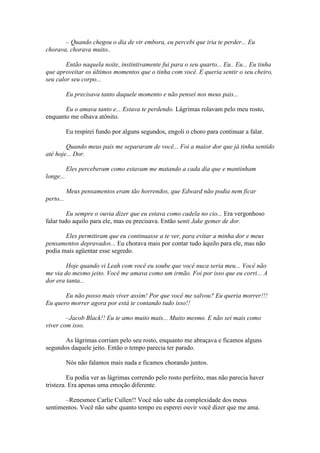 – Quando chegou o dia de vir embora, eu percebi que iria te perder... Eu
chorava, chorava muito..

        Então naquela noite, instintivamente fui para o seu quarto... Eu.. Eu... Eu tinha
que aproveitar os últimos momentos que o tinha com você. E queria sentir o seu cheiro,
seu calor seu corpo...

           Eu precisava tanto daquele momento e não pensei nos meus pais...

       Eu o amava tanto e... Estava te perdendo. Lágrimas rolavam pelo meu rosto,
enquanto me olhava atônito.

           Eu respirei fundo por alguns segundos, engoli o choro para continuar a falar.

        Quando meus pais me separaram de você... Foi a maior dor que já tinha sentido
até hoje... Dor.

           Eles perceberam como estavam me matando a cada dia que e mantinham
longe...

           Meus pensamentos eram tão horrendos, que Edward não podia nem ficar
perto...

         Eu sempre o ouvia dizer que eu estava como cadela no cio... Era vergonhoso
falar tudo aquilo para ele, mas eu precisava. Então senti Jake gemer de dor.

       Eles permitiram que eu continuasse a te ver, para evitar a minha dor e meus
pensamentos depravados... Eu chorava mais por contar tudo àquilo para ele, mas não
podia mais agüentar esse segredo.

        Hoje quando vi Leah com você eu soube que você nuca seria meu... Você não
me via do mesmo jeito. Você me amava como um irmão. Foi por isso que eu corri... A
dor era tanta...

       Eu não posso mais viver assim! Por que você me salvou? Eu queria morrer!!!
Eu quero morrer agora por está te contando tudo isso!!

        –Jacob Black!! Eu te amo muito mais... Muito mesmo. E não sei mais como
viver com isso.

       As lágrimas corriam pelo seu rosto, enquanto me abraçava e ficamos alguns
segundos daquele jeito. Então o tempo parecia ter parado.

           Nós não falamos mais nada e ficamos chorando juntos.

         Eu podia ver as lágrimas correndo pelo rosto perfeito, mas não parecia haver
tristeza. Era apenas uma emoção diferente.

       –Renesmee Carlie Cullen!! Você não sabe da complexidade dos meus
sentimentos. Você não sabe quanto tempo eu esperei ouvir você dizer que me ama.
 