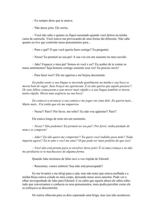 – Eu sempre disse que te amava.

       – Não desse jeito. Ele sorriu.

       – Você não sabe o quanto eu fiquei assustado quando você deitou na minha
cama de camisola. Você estava me provocando de uma forma tão diferente. Não sabe
quanto eu tive que controlar meus pensamentos para...

       – Para o quê? O que você queria fazer comigo? Eu perguntei.

       – Nesse! Eu prometi ao seu pai! A sua voz era um sussurro no meu ouvido.

       – Jake! Esquece o meu pai! Somos só você e eu!! Eu acabei de te contar os
meus sentimentos! Seja honesto comigo somente essa vez! Eu preciso ouvir!

       – Para fazer isso!! Ele me agarrou e me beijou docemente.

       Eu podia sentir a sua língua se movendo gentilmente na minha e sua boca se
movia bem de vagar. Seus braços me apertavam. E eu não queria que aquilo parasse!!
Os seus lábios começaram a sem mover mais rápido e a sua língua também se movia
muito rápido. Havia uma urgência na sua boca!

       Eu comecei a arrancar a sua camisa e me jogar em cima dele. Eu queria mais...
Muito mais.. Foi então que ele me empurrou.

       – Nesse!! Pare!! Por favor, me solte!! Eu não vou agüentar!! Pare!!

       Ele estava longe de mim em um momento.

       – Nesse!! Não podemos! Eu prometi ao seu pai!! Por favor, tenha piedade de
mim e se comporte!

       – Jake!! Eu não quero me comportar!! Eu quero você todinho para mim!! Nada
importa agora!! Eu te amo e você me ama!! O que pode ser mais perfeito do que isso!

       – Você não está pronta para se envolver desse jeito! É só uma criança e eu não
me perdoaria se te machucasse de alguma forma.

       Quando Jake terminou de falar ouvi a voz ríspida de Edward:

       – Renesmee, vamos embora! Sua mãe está preocupada!!

        Eu me levantei e me dirigi para a sala, mas não notei que estava molhada e a
minha blusa estava colada no meu corpo, deixando meus seios amostra. Pude ver o
olhar envergonhado de Jake para Edward. E eu sabia que aquela altura ele sabia sobre
tudo que conversamos e conhecia os seus pensamentos, mais podia perceber como ele
se esforçava se descontrolar.

       Os outros olhavam para os dois esperando uma briga, mas isso não aconteceu.
 