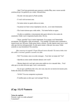 – Jake! Você tem permissão para namorar a minha filha, mas o nosso acordo
continua de pé. Se quebrá-lo eu o mato. Edward disse.

       – Ela não virá mais para La Push sozinha.

       – E você verá na nossa casa.

       – Se tentar entrar no quarto dela eu te mato.

       – Se pensar em fazer coisas impróprias com ela... eu te mato lentamente.

       – Ela é mais teimosa que a mãe então... Vai tentar burlar as regras.

      – Já sabe as condições e sinceramente não quero deixá-la viúva antes do
casamento. Então você é responsável pelos dois. Ele riu.

        – Nesse, querida!! Isso é muito importante. Se eu pegar você fantasiando
novamente. Ou atacando o Jake novamente... Vou mandar você para outro continente e
trancá-la por uns 300 anos. Então pense baixo e direito. Eu não suporto mais isso e você
sabe que está me enlouquecendo. Eu não quero matar o Jake por sua causa. Então
controle os seus hormônios! Ele concluiu.

        Que conversa era aquela? O que Edward estava dizendo? Eu nunca tinha visto
tão calmo e racional, quando o assunto era Jake.

       – Pai!! Vou tentar, mas se eu não consegui... Você não vai matar ele? Vai?

       – Querida eu estou sendo tolerante demais com você!!

       – Mesmo depois de você agir como uma cadela no cio e atacado Jake... Você
sabe que se eu não estivesse aqui, você o convenceria.

       – Eu sei que o problema não é ele, sim você, mas ele vai morrer do mesmo jeito.
Então não abuse da minha tolerância.

       – Tá Pai!! Vou me comportar eu prometo.

       – É melhor para os dois que você consiga!! Ele riu.




(Cap. 11) O Namoro

Notas do capítulo
Pessoal, o que vcs estão achando?
Comentem!!
 