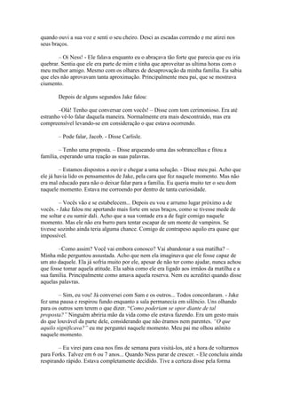 quando ouvi a sua voz e senti o seu cheiro. Desci as escadas correndo e me atirei nos
seus braços.

        – Oi Ness! - Ele falava enquanto eu o abraçava tão forte que parecia que eu iria
quebrar. Sentia que ele era parte de mim e tinha que aproveitar as ultima horas com o
meu melhor amigo. Mesmo com os olhares de desaprovação da minha família. Eu sabia
que eles não aprovavam tanta aproximação. Principalmente meu pai, que se mostrava
ciumento.

       Depois de alguns segundos Jake falou:

       –Olá! Tenho que conversar com vocês! – Disse com tom cerimonioso. Era até
estranho vê-lo falar daquela maneira. Normalmente era mais descontraído, mas era
compreensível levando-se em consideração o que estava ocorrendo.

       – Pode falar, Jacob. - Disse Carlisle.

        – Tenho uma proposta. – Disse arqueando uma das sobrancelhas e fitou a
família, esperando uma reação as suas palavras.

         – Estamos dispostos a ouvir e chegar a uma solução. - Disse meu pai. Acho que
ele já havia lido os pensamentos de Jake, pela cara que fez naquele momento. Mas não
era mal educado para não o deixar falar para a família. Eu queria muito ter o seu dom
naquele momento. Estava me corroendo por dentro de tanta curiosidade.

        – Vocês vão e se estabelecem... Depois eu vou e arrumo lugar próximo a de
vocês. - Jake falou me apertando mais forte em seus braços, como se tivesse mede de
me soltar e eu sumir dali. Acho que a sua vontade era a de fugir comigo naquele
momento. Mas ele não era burro para tentar escapar de um monte de vampiros. Se
tivesse sozinho ainda teria alguma chance. Comigo de contrapeso aquilo era quase que
impossível.

        –Como assim? Você vai embora conosco? Vai abandonar a sua matilha? –
Minha mãe perguntou assustada. Acho que nem ela imaginava que ele fosse capaz de
um ato daquele. Ela já sofria muito por ele, apesar de não ter como ajudar, nunca achou
que fosse tomar aquela atitude. Ela sabia como ele era ligado aos irmãos da matilha e a
sua família. Principalmente como amava aquela reserva. Nem eu acreditei quando disse
aquelas palavras.

        – Sim, eu vou! Já conversei com Sam e os outros... Todos concordaram. - Jake
fez uma pausa e respirou fundo enquanto a sala permanecia em silêncio. Uns olhando
para os outros sem terem o que dizer. “Como poderiam se opor diante de tal
proposta?” Ninguém abriria mão da vida como ele estava fazendo. Era um gesto mais
do que louvável da parte dele, considerando que não éramos nem parentes. “O que
aquilo significava?” eu me perguntei naquele momento. Meu pai me olhou atônito
naquele momento.

        – Eu virei para casa nos fins de semana para visitá-los, até a hora de voltarmos
para Forks. Talvez em 6 ou 7 anos... Quando Ness parar de crescer. - Ele concluiu ainda
respirando rápido. Estava completamente decidido. Tive a certeza disse pela forma
 