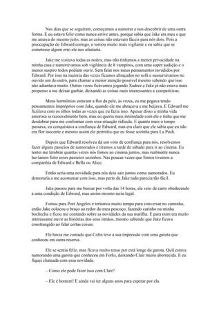 Nos dias que se seguiram, começamos a namorar e nos descobrir de uma outra
forma. E eu estava feliz como nunca estive antes, porque sabia que Jake era meu e que
me amava do mesmo jeito, mas as coisas não estavam fáceis para nós dois. Pois a
preocupação de Edward comigo, o tornou muito mais vigilante e eu sabia que se
cometesse algum erro ele nos afastaria.

       Jake me visitava todas as noites, mas não tínhamos a menor privacidade na
minha casa e namorávamos sob vigilância de 8 vampiros, com uma super audição e o
menor suspiro todos podiam ouvir. Sem falar nos meus pensamentos invadidos por
Edward. Por isso na maioria das vezes ficamos abraçados no sofá e sussurrávamos no
ouvido um do outro, para chamar a menor atenção possível mesmo sabendo que isso
não adiantava muito. Outras vezes ficávamos jogando Xadrez e Jake já não estava mais
propenso a me deixar ganhar, deixando as coisas mais interessantes e competitivas.

         Meus hormônios estavam a flor da pele, às vezes, eu me pegava tendo
pensamentos impróprios com Jake, quando ele me abraçava e me beijava. E Edward me
fuzilava com os olhos todas as vezes que eu fazia isso. Apesar disso a minha vida
amorosa ia razoavelmente bem, mas eu queria mais intimidade com ele e tinha que me
desdobrar para me conformar com essa situação ridícula. E quanto mais o tempo
passava, eu conquistava a confiança de Edward, mas era claro que ele sabia que eu não
era flor inocente e mesmo assim ele permitiu que eu fosse sozinha para La Push.

        Depois que Edward resolveu dá um voto de confiança para nós, resolvemos
fazer alguns passeios de namorados e tiramos a tarde de sábado para ir ao cinema. Eu
tentei me lembrar quantas vezes nós fomos ao cinema juntos, mas realmente nunca
havíamos feito esses passeios sozinhos. Nas poucas vezes que fomos tivemos a
companhia de Edward e Bella ou Alice.

      Então seria uma novidade para nós dois sair juntos como namorados. Eu
demoraria a me acostumar com isso, mas perto de Jake tudo parecia tão fácil.

       Jake passou para me buscar por volta das 14 horas, ele veio de carro obedecendo
a uma condição de Edward, mas assim mesmo seria legal.

        Fomos para Port Angeles e teríamos muito tempo para conversar no caminho,
então Jake colocou o braço ao redor do meu pescoço, fazendo carinho na minha
bochecha e ficou me contando sobre as novidades da sua matilha. E para mim era muito
interessante ouvir as histórias dos seus irmãos, mesmo sabendo que Jake ficava
constrangido ao falar certas coisas.

       Ele havia me contado que Colin teve a sua impressão com uma garota que
conheceu em outra reserva.

        Ele se sentia feliz, mas ficava muito tenso por está longe da garota. Quil estava
namorando uma garota que conheceu em Forks, deixando Clair muito aborrecida. E eu
fiquei chateada com essa novidade.

        – Como ele pode fazer isso com Clair?

        – Ele é homem! E ainda vai ter alguns anos para esperar por ela.
 