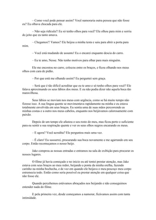 – Como você pode pensar assim? Você namoraria outra pessoa que não fosse
eu? Eu olhava chocada para ele.

        – Não seja ridícula!! Eu só tenho olhos para você? Ele olhou para mim e sorriu
do jeito que eu tanto amava.

       – Chegamos!! Vamos? Ele beijou a minha testa e saiu para abrir a porta para
mim.

       – Você está mudando de assunto! Eu o encarei enquanto descia do carro.

       – Eu te amo, Nesse. Não tenho motivos para olhar para mais ninguém.

        Ele me encostou no carro, colocou entre os braços, e ficou olhando nos meus
olhos com cara de pidão.

       – Por que está me olhando assim? Eu perguntei sem graça.

        – Será que é tão difícil acreditar que eu te amo e só tenho olhos para você? Ele
falava aproximando os seus lábios dos meus. E eu não podia dizer não aquela boca tão
maravilhosa.

         Seus lábios se moviam nos meus com urgência, como se há muito tempo não
fizesse isso. A sua língua quente se movimentava rapidamente na minha e eu estava
totalmente envolvida em seus braços. Eu sentia uma de suas mãos percorrendo as
minhas costas e a outro nos meus cabelos, enquanto nos beijávamos calorosamente com
paixão.

        Depois de um tempo ele afastou o seu rosto do meu, mas ficou perto o suficiente
para eu sentir a sua respiração quente e ver os seus olhos negros encarando os meus.

       – E agora? Você acredita? Ele perguntou mais uma vez.

        – É claro! Eu sussurrei, procurando sua boca novamente e me agarrando em seu
corpo. Então recomeçamos o nosso beijo.

        Jake comprou as nossas entradas e entramos na sala de exibição para procurar os
nossos lugares.

        O filme já havia começado e no inicio eu até tentei prestar atenção, mas Jake
estava com seus braços ao meu redor, beijando a ponta da minha orelha, fazendo
carinho na minha bochecha, e de vez em quando ele beijava o meu pescoço meu corpo
estremecia todo. Então como seria possível eu prestar atenção em qualquer coisa que
não fosse ele.

       Quando percebemos estávamos abraçados nos beijando e não conseguimos
entender nada do filme.

        E pela primeira vez, desde começamos a namorar, ficávamos assim com tanta
intimidade.
 