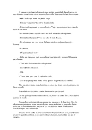 O meu corpo ardia completamente e eu sentia a necessidade daquele corpo no
meu. Quando me dei conta estava tentando abrir minha blusa, quando Jake interrompeu.

       – Ops!! Acho que fomos um pouco longe.

       – Por que você parou? Eu estava decepcionada.

        – Estamos ultrapassando os nossos limites. Você é apenas uma criança e eu não
quero te machucar.

       – Eu não sou criança e quero você!! Eu falei, mas fiquei envergonhada.

       – Pare de falar besteiras!! Você não sabe de nada da vida.

      – Eu sei mais do que você pensa. Bella me explicou muitas coisas sobre
homens.

       – É!! Ele riu.

       – Do que você está rindo?

       – Bella não é a pessoa mais aconselhável para falar sobre homens!! Ele estava
gargalhando.

       – Tudo bem! Podemos voltar onde paramos?

       – Não!! Ele foi definitivo.

       – OK.

       – Vou te levar para casa. Já está muito tarde.

       – Não esqueça de pensar outras coisas quando chegarmos lá. Eu lembrei.

       Jake me deixou e casa naquela noite e as coisas não foram complicadas como eu
havia pensado.

       Edward não fez perguntas e eu fui dormir assim que cheguei.

        Os dias que seguiram foram mais fácies, eu passava as tardes em La Push depois
que saia da escola.

       Ficava observando Jake dá suas aulas e não me cansava de fazer isso. Mas ele
não gostava muito de eu passar quase todo meu tempo assistindo as suas aulas. Então
pedia que eu fosse passear pela reserva de vez em quando e apesar de não gostar,
concordava para não contraria-lo.

       Em uma dessas tardes eu estava sozinha na clareira lendo um livro, quando senti
um cheiro que não conhecia. E esse cheiro não era humano, mas também não era de
vampiro.
 