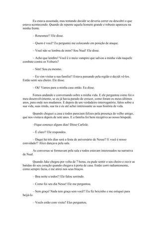 Eu estava assustada, mas tentando decidir se deveria correr ou descobri o que
estava acontecendo. Quando de repente aquela homem grande e robusto apareceu na
minha frente.

       – Renesmee!! Ele disse.

       – Quem é você? Eu perguntei me colocando em posição de ataque.

       – Você não se lembra de mim? Sou Nual! Ele disse.

      – Acho que lembro! Você é o meio vampiro que salvou a minha vida naquele
combate contra os Volturis?

       – Sim! Sou eu mesmo.

       – Eu vim visitar a sua família!! Estava passando pela região e decidi vê-los.
Então senti seu cheiro. Ele disse.

       – Ok! Vamos para a minha casa então. Eu disse.

        Fomos andando e conversando sobre a minha vida. E ele perguntou como foi o
meu desenvolvimento, se eu já havia parado de crescer, como foram os meus últimos
anos, para onde nos mudamos. E depois de um verdadeiro interrogatório, falou sobre a
sua vida, suas irmãs, sua tia e eu até achei interessante as suas história de vida.

       Quando cheguei a casa e todos pareciam felizes pela presença do velho amigo,
que nos visitava depois de sete anos. E a família foi bem receptiva ao nosso hóspede.

       –Fique conosco alguns dias! Disse Carlisle.

       – É claro!! Ele respondeu.

       – Daqui há três dias será a festa de aniversário de Nesse!! E você é nosso
convidado!! Alice dançava pela sala.

       As conversas se formavam pela sala e todos estavam interessados na narrativa
de Nual.

        Quando Jake chegou por volta de 7 horas, eu pude sentir o seu cheiro e ouvir as
batidas do seu coração quando chegava à porta de casa. Então corri radiantemente,
como sempre fazia, e me atirei nos seus braços.

       – Boa noite a todos!! Ele falou sorrindo.

       – Como foi seu dia Nesse! Ele me perguntou.

        – Sem graça! Nada tem graça sem você!! Eu fiz beicinho e me estiquei para
beijá-lo.

       – Vocês estão com visita? Eles perguntou.
 