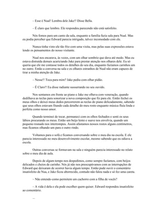 – Esse é Nual! Lembra dele Jake!! Disse Bella.

       – É claro que lembro. Ele respondeu parecendo não está satisfeito.

       Nós fomos para um canto da sala, enquanto a família fazia sala para Nual. Mas
eu podia perceber que Edward parecia intrigado, talvez incomodado com ele.

       Nunca tinha visto ele tão frio com uma visita, mas pelas suas expressões estava
lendo os pensamentos do nosso visitante.

         Nual nos encarava, às vezes, com um olhar sombrio que dava até medo. Mas eu
estava distraída demais acariciando Jake para prestar atenção nos olhares dele. Eu só
queria que ele me contasse todos os detalhes do seu dia, enquanto fazíamos carinhos um
no outro. Então a conversa na sala e os olhares estranhos de Nual não eram capazes de
tirar a minha atenção de Jake.

       – Nesse!! Toca para mim? Jake pediu com olhar pidão.

       – É Claro!! Eu disse radiante sussurrando no seu ouvido.

        Nos sentamos em frente ao piano e Jake me olhava com veneração, quando
dedilhava as teclas para sonorizar a nova composição que fiz para ele. Então fechei os
meus olhos e deixei meus dedos percorrerem as teclas do piano delicadamente, sabendo
que seus olhos estavam fitando cada detalhe do meu rosto enquanto música fluía linda e
perfeita como nosso amor.

        Quando terminei de tocar, permaneci com os olhos fechados e senti os seus
lábios procurando os meus. Então um beijo lento e suave nos envolvia, quando um
pequeno rosnado nos interrompeu. Assim afastamos nossos rostos alguns centímetros,
mas ficamos olhando um para o outro rindo.

        Voltamos para o sofá e ficamos conversando sobre o meu dia na escola. E ele
parecia interessado no meu desenvolvimento escolar, mesmo sabendo que eu odiava a
escola.

        Outras conversas se formavam na sala e ninguém parecia interessado no relato
sobre o meu dia de aula.

         Depois de algum tempo nos despedimos, como sempre fazíamos, com beijos
delicados e cheios de carinho. Nós já não nos preocupávamos com as interrupções de
Edward que deixaram de ocorrer havia algum tempo. Então pude ouvir o comentário
insatisfeito de Nua, e Jake ficou aborrecido, contudo não falou nada e só fez uma careta.

       – Não entendo como permitem um cachorro com a filha de vocês?

      – A vida é dela e ela pode escolher quem quiser. Edward respondeu insatisfeito
ao comentário.

       ...
 
