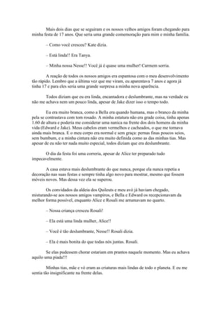 Mais dois dias que se seguiram e os nossos velhos amigos foram chegando para
minha festa de 17 anos. Que seria uma grande comemoração para mim e minha família.

       – Como você cresceu? Kate dizia.

       – Está linda!! Era Tanya.

       – Minha nossa Nesse!! Você já é quase uma mulher! Carmem sorria.

        A reação de todos os nossos amigos era espantosa com o meu desenvolvimento
tão rápido. Lembro que a última vez que me viram, eu aparentava 7 anos e agora já
tinha 17 e para eles seria uma grande surpresa a minha nova aparência.

       Todos diziam que eu era linda, encantadora e deslumbrante, mas na verdade eu
não me achava nem um pouco linda, apesar de Jake dizer isso o tempo todo.

        Eu era muito branca, como a Bella era quando humana, mas o branco da minha
pela se contrastava com tom rosado. A minha estatura não era grade coisa, tinha apenas
1.60 de altura e poderia me considerar uma nanica na frente dos dois homens da minha
vida (Edward e Jake). Meus cabelos eram vermelhos e cacheados, o que me tornava
ainda mais branca. E o meu corpo era normal e sem graça: pernas finas poucos seios,
sem bumbum, e a minha cintura não era muito definida como as das minhas tias. Mas
apesar de eu não ter nada muito especial, todos diziam que era deslumbrante.

       O dia da festa foi uma correria, apesar de Alice ter preparado tudo
impecavelmente.

       A casa estava mais deslumbrante do que nunca, porque ela nunca repetia a
decoração nas suas festas e sempre tinha algo novo para mostrar, mesmo que fossem
móveis novos. Mas dessa vez ela se superou.

       Os convidados da aldeia dos Quileuts e meu avó já haviam chegado,
misturando-se aos nossos amigos vampiros, e Bella e Edward os recepcionavam da
melhor forma possível, enquanto Alice e Rosali me arrumavam no quarto.

       – Nossa criança cresceu Rosali!

       – Ela está uma linda mulher, Alice!!

       – Você é tão deslumbrante, Nesse!! Rosali dizia.

       – Ela é mais bonita do que todas nós juntas. Rosali.

        Se elas pudessem chorar estariam em prantos naquele momento. Mas eu achava
aquilo uma piada!!!

         Minhas tias, mãe e vó eram as criaturas mais lindas de todo o planeta. E eu me
sentia tão insignificante na frente delas.
 