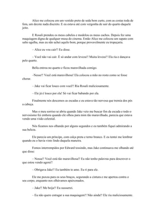 Alice me colocou em um vestido preto de seda bem curto, com as costas toda de
fora, um decote nada discreto. E eu estava até com vergonha de sair do quarto daquele
jeito.

        E Rosali prendeu os meus cabelos e modelou os meus cachos. Depois fez uma
maquiagem digna de qualquer musa do cinema. Então Alice me colocou um sapato com
salto agulha, mas eu não achei aquilo bom, porque provavelmente eu tropeçaria.

          – Alice eu vou cair!! Eu disse.

       – Você não vai cair. È só andar com leveza!! Muita leveza!! Ela ria e dançava
pelo quarto.

          Bella entrou no quarto e ficou maravilhada comigo.

          –Nesse!! Você está maravilhosa! Ela colocou a mão no rosto como se fosse
chorar.

          – Jake vai ficar louco com você!! Ria Rosali maliciosamente.

          – Ele já é louco por ela! Só vai ficar babando por ela.

       Finalmente nós descemos as escadas e eu estava tão nervosa que tremia dos pés
a cabeça.

       Mas o meu sorriso se abriu quando Jake veio me buscar fim da escada e todo o
nervosismo foi embora quando ele olhou para mim tão maravilhado, parecia que estava
vendo uma visão celestial.

        Nós ficamos nos olhando por alguns segundos e eu também fiquei admirando a
sua beleza.

       Ele parecia um príncipe, com calça preta e terno branco. E eu tentei me lembrar
quando eu o havia visto lindo daquela maneira.

        Fomos interrompidos por Edward tossindo, mas Jake continuava me olhando até
que disse:

        – Nossa!! Você está tão maravilhosa!! Eu não tenho palavras para descrever o
que estou vendo agora!!

          – Obrigava Jake!! Eu também te amo. Eu ri para ele.

        Ele me puxou para os seus braços, segurando a cintura e me apertou contra o
seu corpo, enquanto nos olhávamos apaixonados.

          – Jake!! Me beija!! Eu sussurrei.

          – Eu não quero estragar a sua maquiagem!! Não ainda!! Ele riu maliciosamente.
 