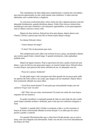 Nós caminhamos de mãos dadas para cumprimentar o restante dos convidados,
que estavam aglomerados na sala vendo aquela cena romântica. E todos estavam
admirados com a minha beleza e elegância.

       As conversas aconteciam pelos vários cantos da sala e algumas pessoas estavam
dançando timidamente, quando decidimos dançar. Então Alice trocou a música bem
animada por uma mais romântica e nós dançamos agarradinhos, se nos preocuparmos
com os olhares curiosos a nossa volta.

        Depois de duas músicas, Edward me tirou para dançar, depois dancei com
Charlie, Carlisle e parecia que uma fila se formava para dançar comigo.

       Eu chamei Edward e disse:

       – Vamos dançar um tango?

       – É claro!! Ele ria docemente para mim.

        Nós rodopiávamos pelo salão com extrema leveza e graça, encantando a platéia
que assistia aquele lindo e teatral tango. E quando terminamos, todos aplaudiam
pedindo mais.

        Depois de alguns minutos, Nual se aproximou de mim e pediu a honra de uma
dança, o que me deixou sem graça para negar e ao mesmo tempo tensa. Edward soltou
os meus braços, mas pareceu não muito satisfeito de me ver dançando com ele.

       – Posso ter o prazer, Senhorita?

       Eu não pude negar e não conseguia nem falar quando ele me puxou pelo salão
me apertou tão forte contra o seu corpo, que chegava até me machucar. Depois falava
bem seriamente olhando nos meus olhos:

       – Você ficou muito bonita!! É uma pena que está perdendo tempo com um
cachorro! O que você viu nele?

       – Oh!! Não é da sua conta, sinceramente! Eu tentei me soltar dos seus braços
enquanto ele me encarava.

         Eu podia reconhecer a respiração pesada de Jake no outro lado da sala e podia
sentir Jasper tentando acalmar o ambiente, para evitar que um confronto estragasse a
festa.

        Também vi quando Quil e Embry se juntaram a Jake e os três cruzaram os
braços de forma sincronizada olhando na nossa direção. E eu sabia que ele estava
prestes a perder o controle.

        Foi quando Edward percebeu que o clima havia ficado pesado, que eu estava
tensa, com raiva daquele cara intrometido. Então veio até nós e me tirou educadamente
dos braços de Nual.
 