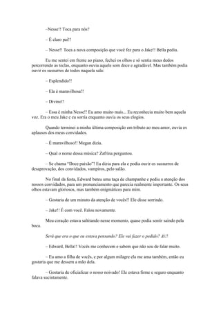 –Nesse!! Toca para nós?

        – É claro pai!!

        – Nesse!! Toca a nova composição que você fez para o Jake!! Bella pediu.

        Eu me sentei em frente ao piano, fechei os olhos e só sentia meus dedos
percorrendo as teclas, enquanto ouvia aquele som doce e agradável. Mas também podia
ouvir os sussurros de todos naquela sala:

        – Esplendido!!

        – Ela é maravilhosa!!

        – Divino!!

        – Essa é minha Nesse!! Eu amo muito mais... Eu reconhecia muito bem aquela
voz. Era o meu Jake e eu sorria enquanto ouvia os seus elogios.

       Quando terminei a minha última composição em tributo ao meu amor, ouvia os
aplausos dos meus convidados.

        – É maravilhoso!! Megan dizia.

        – Qual o nome dessa música? Zafrina perguntou.

       – Se chama “Doce paixão”! Eu dizia para ela e podia ouvir os sussurros de
desaprovação, dos convidados, vampiros, pelo salão.

        No final da festa, Edward bateu uma taça de champanhe e pediu a atenção dos
nossos convidados, para um pronunciamento que parecia realmente importante. Os seus
olhos estavam gloriosos, mas também enigmáticos para mim.

        – Gostaria de um minuto da atenção de vocês!! Ele disse sorrindo.

        – Jake!! É com você. Falou novamente.

        Meu coração estava saltitando nesse momento, quase podia sentir saindo pela
boca.

        Será que era o que eu estava pensando? Ele vai fazer o pedido? Ai!!

        – Edward, Bella!! Vocês me conhecem e sabem que não sou de falar muito.

        – Eu amo a filha de vocês, e por algum milagre ela me ama também, então eu
gostaria que me dessem a mão dela.

        – Gostaria de oficializar o nosso noivado! Ele estava firme e seguro enquanto
falava sucintamente.
 