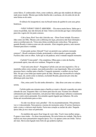 como falava. E conhecendo o bem, como conhecia, sabia que não mudaria de idéia por
nada nesse mundo. Mesmo que minha família não o aceitasse, ele iria atrás de nós de
uma forma ou de outra.

        O silêncio foi insuportável, mas tia Rosali tratou de quebrá-lo com seus gritos
histéricos.

        – NÃO!! NÃOO!!! ISSO É ABSURDO. – Ela estava muito brava. Sabia que a
causa era perdida, mas não deixaria de lutar. Estava convencida que logo o deixaríamos
para trás e agora ele iria junto conosco.

       – Cale a boca, Rosi! Isso não é decisão sua. - Disse Esme irritada. Ela amava
Jake como um filho. Mesmo com a diferença de raças, procurava não fazer distinção e
amava cozinhar para ele. Virou uma ótima cozinheira por conta disso. Não gostava
quando Rosalie o tratava como um cão sarnento. Alias ninguém gostava, nem mesmo
Emmett para dizer a verdade.

       – Como pode aceitar, Edward? Você vai permitir esse cachorro morando
conosco? - Rosali continuou irritada, protestando e esbravejando o quanto podia.
Fuzilava Jake com os olhos. Acho que se ela pudesse, teria o matado naquele momento.

       –Carlisle? Como pode? - Ela completou. Olhou para o resto da família,
procurando apoio, mas não teve nenhum. Ninguém se opôs.

         – Você está certo disso? - Perguntou Carlisle com um tom inquisitivo. Ele se
mantinha calmo como sempre, mas podia perceber a sua inquietação. Meu avô sempre
procurou fazer o melhor para a família. E naquele momento, o melhor era me fazer
feliz. Só que a isso tinha que manter perto de Jake. Mesmo que inconcebível a relação
entre raças, ele, assim como os demais, excluindo Rosalie, passavam por cima das
diferenças pelo meu bem.

          – Sim, estou certo! Eu não tenho alternativa. - Jake disse com uma voz calma e
serena.

        Carlisle pediu uns minutos para a família se reunir e discutir a questão em outro
cômodo da casa. Enquanto Jake e eu fomos para fora de casa. Ficamos nos olhando
calmamente por alguns momentos, sem precisar falar nada porque sabíamos exatamente
o que o outro estava pensando. Era estranho aquela ligação que tínhamos. De certa
forma até reconfortante para os dois.

        – Eu não vou deixar você, pirralha! - Ele riu encantadoramente. Pela primeira
vez o vi descontraído. Nem parecia o mesmo de momentos antes. O sorriso iluminava
todo o rosto e o deixava mais bonito. Fazia meu coração se encher de calor. Naquela
época Jake já era o meu sol particular.

        – Eu também não quero ficar longe de você, Jake. Você é meu melhor amigo...
É quase o meu irmão. - Eu disse inocentemente. De certa forma era verdade. Não havia
malícia em meus pensamentos naquela época. Eu o via apenas como um irmão. Talvez
até mais. Havia uma ligação mais forte do que poderia explicar.
 