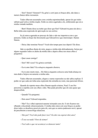 – Sim!! Simm!! Simmm!!! Eu gritei e corri para os braços dele, não dano a
menor chance deles recusarem.

       Todos olhavam assustados com a minha espontaneidade, apesar de que todos
sabiam qual seria a minha reação. Então eu estava agarrada a ele, enfatizando que era a
minha vontade também.

        – Bem! Diante disso eu tenho que dizer que Sim!! Edward riu para nós dois e
Bella tinha uma expressão de aprovação no seu sorriso.

        Eu já estava agarrada no pescoço de Jake e não me importava com o que
pensaria. Então eu beijei tão ferozmente que Edward teve que interromper. Hamm
Hamm.

       – Deixe Jake terminar Nesse!! Vocês têm tempo para isso depois! Ele disse.

        Jake se ajoelhou diante de mim, pegou a minha mão delicadamente, beijou por
alguns segundos todos os dedos da minha mão e depois olhou nos meus olhos e
perguntou:

       – Quer casar comigo?

       – Sim!! Mil vezes!! Eu gritava sorrindo.

       – Eu te amo Jake!! Eu soluçava enquanto chorava.

      – Eu te amo muito mais... Ele falava enquanto colocava uma linda aliança no
meu dedo e beijava novamente a minha mão.

       Todos olhavam assustados, alegres e outras expressões eu não sabia explicar. E
podia ver que cada um tinha uma expressão tão estranha no rosto, mas pareciam felizes.

        Quando de repente meus olhos fitaram aquela criatura, Nual. E um frio
percorreu a espinha com seu olhar e ódio. Mas pude perceber que ele saiu quase que
despercebido.

       – Quando? Eu perguntei.

       – Dois anos!! Edward respondeu.

        – Não!! Eu o olhei repreensivamente teimando com ele. E nós ficamos nos
olhando e discutindo silenciosamente. E minha mão estava em seus braços eu podia
dizer todos os desaforos possíveis para ele, sem que os outros pudessem ouvir, apesar
de perceberem a nossa briga silenciosa.

       – Não pai!! Você não pode fazer isso!! Eu não vou esperar dois anos!

       – É isso ou nada!! Pare de teimar!

       – Você sabe o que vai acontecer se demorar tanto!
 