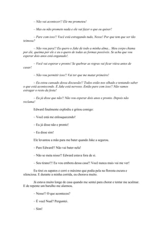 – Não vai acontecer!! Ele me prometeu!

         – Mas eu não prometo nada e ele vai fazer o que eu quiser!

       – Pare com isso!! Você está estragando tudo, Nesse! Por que tem que ser tão
teimosa?

        – Não vou para!! Eu quero o Jake de todo a minha alma... Meu corpo chama
por ele, queima por ele e eu o quero de todas as formas possíveis. Se acha que vou
esperar dois anos está enganado!.

         – Você vai esperar e pronto! Se quebrar as regras vai ficar viúva antes de
casar!

         – Não vou permitir isso!! Vai ter que me matar primeiro!

        – Eu estou cansado dessa discussão!! Todos estão nos olhado e tentando saber
o que está acontecendo. E Jake está nervoso. Então pare com isso!! Não vamos
estragar o resto da festa!

       – Eu já disse que não!! Não vou esperar dois anos e pronto. Depois não
reclama!

         Edward finalmente explodiu e gritou comigo:

         – Você está me enlouquecendo!

         – Eu já disse não e pronto!

         – Eu disse sim!

         Ele levantou a mão para me bater quando Jake a segurou.

         – Pare Edward!! Não vai bater nela!

         – Não se meta nisso!! Edward estava fora de si.

         – Seu tirano!!! Eu vou embora dessa casa!! Você nunca mais vai me ver!

        Eu tirei os sapatos e corri o máximo que podia pela na floresta escura e
silenciosa. E durante a minha corrida, eu chorava muito.

        Já estava muito longe de casa quando me sentei para chorar e tentar me acalmar.
E de repente um barulho me alarmou.

         – Nesse!! O que aconteceu?

         – É você Nual? Perguntei.

         – Sim!
 