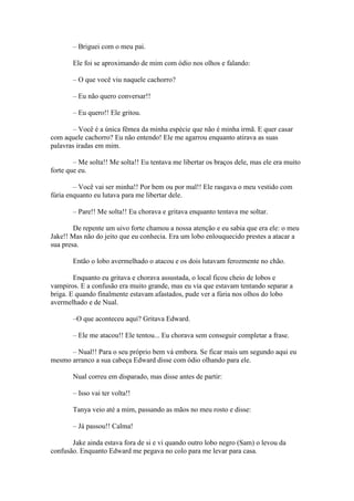 – Briguei com o meu pai.

       Ele foi se aproximando de mim com ódio nos olhos e falando:

       – O que você viu naquele cachorro?

       – Eu não quero conversar!!

       – Eu quero!! Ele gritou.

        – Você é a única fêmea da minha espécie que não é minha irmã. E quer casar
com aquele cachorro? Eu não entendo! Ele me agarrou enquanto atirava as suas
palavras iradas em mim.

        – Me solta!! Me solta!! Eu tentava me libertar os braços dele, mas ele era muito
forte que eu.

        – Você vai ser minha!! Por bem ou por mal!! Ele rasgava o meu vestido com
fúria enquanto eu lutava para me libertar dele.

       – Pare!! Me solta!! Eu chorava e gritava enquanto tentava me soltar.

        De repente um uivo forte chamou a nossa atenção e eu sabia que era ele: o meu
Jake!! Mas não do jeito que eu conhecia. Era um lobo enlouquecido prestes a atacar a
sua presa.

       Então o lobo avermelhado o atacou e os dois lutavam ferozmente no chão.

        Enquanto eu gritava e chorava assustada, o local ficou cheio de lobos e
vampiros. E a confusão era muito grande, mas eu via que estavam tentando separar a
briga. E quando finalmente estavam afastados, pude ver a fúria nos olhos do lobo
avermelhado e de Nual.

       –O que aconteceu aqui? Gritava Edward.

       – Ele me atacou!! Ele tentou... Eu chorava sem conseguir completar a frase.

      – Nual!! Para o seu próprio bem vá embora. Se ficar mais um segundo aqui eu
mesmo arranco a sua cabeça Edward disse com ódio olhando para ele.

       Nual correu em disparado, mas disse antes de partir:

       – Isso vai ter volta!!

       Tanya veio até a mim, passando as mãos no meu rosto e disse:

       – Já passou!! Calma!

       Jake ainda estava fora de si e vi quando outro lobo negro (Sam) o levou da
confusão. Enquanto Edward me pegava no colo para me levar para casa.
 