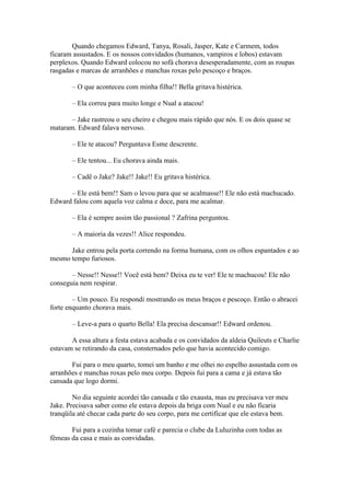 Quando chegamos Edward, Tanya, Rosali, Jasper, Kate e Carmem, todos
ficaram assustados. E os nossos convidados (humanos, vampiros e lobos) estavam
perplexos. Quando Edward colocou no sofá chorava desesperadamente, com as roupas
rasgadas e marcas de arranhões e manchas roxas pelo pescoço e braços.

       – O que aconteceu com minha filha!! Bella gritava histérica.

       – Ela correu para muito longe e Nual a atacou!

       – Jake rastreou o seu cheiro e chegou mais rápido que nós. E os dois quase se
mataram. Edward falava nervoso.

       – Ele te atacou? Perguntava Esme descrente.

       – Ele tentou... Eu chorava ainda mais.

       – Cadê o Jake? Jake!! Jake!! Eu gritava histérica.

      – Ele está bem!! Sam o levou para que se acalmasse!! Ele não está machucado.
Edward falou com aquela voz calma e doce, para me acalmar.

       – Ela é sempre assim tão passional ? Zafrina perguntou.

       – A maioria da vezes!! Alice respondeu.

      Jake entrou pela porta correndo na forma humana, com os olhos espantados e ao
mesmo tempo furiosos.

       – Nesse!! Nesse!! Você está bem? Deixa eu te ver! Ele te machucou! Ele não
conseguia nem respirar.

        – Um pouco. Eu respondi mostrando os meus braços e pescoço. Então o abracei
forte enquanto chorava mais.

       – Leve-a para o quarto Bella! Ela precisa descansar!! Edward ordenou.

       A essa altura a festa estava acabada e os convidados da aldeia Quileuts e Charlie
estavam se retirando da casa, consternados pelo que havia acontecido comigo.

       Fui para o meu quarto, tomei um banho e me olhei no espelho assustada com os
arranhões e manchas roxas pelo meu corpo. Depois fui para a cama e já estava tão
cansada que logo dormi.

        No dia seguinte acordei tão cansada e tão exausta, mas eu precisava ver meu
Jake. Precisava saber como ele estava depois da briga com Nual e eu não ficaria
tranqüila até checar cada parte do seu corpo, para me certificar que ele estava bem.

       Fui para a cozinha tomar café e parecia o clube da Luluzinha com todas as
fêmeas da casa e mais as convidadas.
 