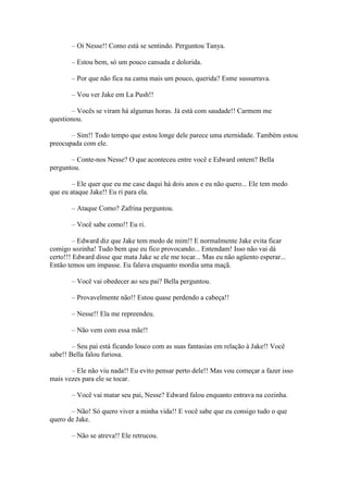 – Oi Nesse!! Como está se sentindo. Perguntou Tanya.

       – Estou bem, só um pouco cansada e dolorida.

       – Por que não fica na cama mais um pouco, querida? Esme sussurrava.

       – Vou ver Jake em La Push!!

       – Vocês se viram há algumas horas. Já está com saudade!! Carmem me
questionou.

       – Sim!! Todo tempo que estou longe dele parece uma eternidade. Também estou
preocupada com ele.

       – Conte-nos Nesse? O que aconteceu entre você e Edward ontem? Bella
perguntou.

        – Ele quer que eu me case daqui há dois anos e eu não quero... Ele tem medo
que eu ataque Jake!! Eu ri para ela.

       – Ataque Como? Zafrina perguntou.

       – Você sabe como!! Eu ri.

         – Edward diz que Jake tem medo de mim!! E normalmente Jake evita ficar
comigo sozinha! Tudo bem que eu fico provocando... Entendam! Isso não vai dá
certo!!! Edward disse que mata Jake se ele me tocar... Mas eu não agüento esperar...
Então temos um impasse. Eu falava enquanto mordia uma maçã.

       – Você vai obedecer ao seu pai? Bella perguntou.

       – Provavelmente não!! Estou quase perdendo a cabeça!!

       – Nesse!! Ela me repreendeu.

       – Não vem com essa mãe!!

        – Seu pai está ficando louco com as suas fantasias em relação à Jake!! Você
sabe!! Bella falou furiosa.

       – Ele não viu nada!! Eu evito pensar perto dele!! Mas vou começar a fazer isso
mais vezes para ele se tocar.

       – Você vai matar seu pai, Nesse? Edward falou enquanto entrava na cozinha.

       – Não! Só quero viver a minha vida!! E você sabe que eu consigo tudo o que
quero de Jake.

       – Não se atreva!! Ele retrucou.
 