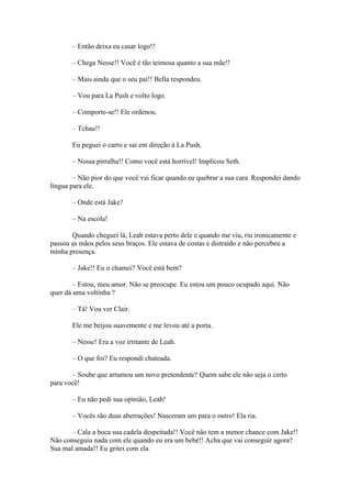 – Então deixa eu casar logo!!

       – Chega Nesse!! Você é tão teimosa quanto a sua mãe!!

       – Mais ainda que o seu pai!! Bella respondeu.

       – Vou para La Push e volto logo.

       – Comporte-se!! Ele ordenou.

       – Tchau!!

       Eu peguei o carro e sai em direção à La Push.

       – Nossa pirralha!! Como você está horrível! Implicou Seth.

        – Não pior do que você vai ficar quando eu quebrar a sua cara. Respondei dando
língua para ele.

       – Onde está Jake?

       – Na escola!

       Quando cheguei lá, Leah estava perto dele e quando me viu, riu ironicamente e
passou as mãos pelos seus braços. Ele estava de costas e distraído e não percebeu a
minha presença.

       – Jake!! Eu o chamei? Você está bem?

        – Estou, meu amor. Não se preocupe. Eu estou um pouco ocupado aqui. Não
quer dá uma voltinha ?

       – Tá! Vou ver Clair.

       Ele me beijou suavemente e me levou até a porta.

       – Nesse! Era a voz irritante de Leah.

       – O que foi? Eu respondi chateada.

       – Soube que arrumou um novo pretendente? Quem sabe ele não seja o certo
para você!

       – Eu não pedi sua opinião, Leah!

       – Vocês são duas aberrações! Nasceram um para o outro! Ela ria.

       – Cala a boca sua cadela despeitada!! Você não tem a menor chance com Jake!!
Não conseguiu nada com ele quando eu era um bebê!! Acha que vai conseguir agora?
Sua mal amada!! Eu gritei com ela.
 
