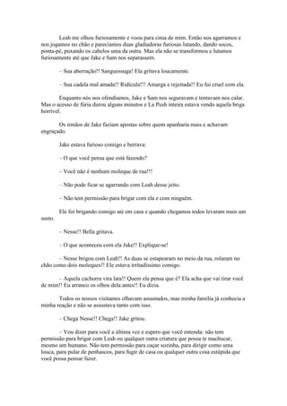 Leah me olhou furiosamente e voou para cima de mim. Então nos agarramos e
nos jogamos no chão e parecíamos duas gladiadoras furiosas lutando, dando socos,
ponta-pé, puxando os cabelos uma da outra. Mas ela não se transformou e lutamos
furiosamente até que Jake e Sam nos separassem.

         – Sua aberração!! Sanguessuga! Ela gritava loucamente.

         – Sua cadela mal amada!! Ridícula!!! Amarga e rejeitada!! Eu fui cruel com ela.

        Enquanto nós nos ofendíamos, Jake e Sam nos seguravam e tentavam nos calar.
Mas o acesso de fúria durou alguns minutos e La Push inteira estava vendo aquela briga
horrível.

       Os irmãos de Jake faziam apostas sobre quem apanharia mais e achavam
engraçado.

         Jake estava furioso comigo e berrava:

         – O que você pensa que está fazendo?

         – Você não é nenhum moleque de rua!!!

         – Não pode ficar se agarrando com Leah desse jeito.

         – Não tem permissão para brigar com ela e com ninguém.

         Ele foi brigando comigo até em casa e quando chegamos todos levaram mais um
susto.

         – Nesse!! Bella gritava.

         – O que aconteceu com ela Jake!! Explique-se!

       – Nesse brigou com Leah!! As duas se estapearam no meio da rua, rolaram no
chão como dois moleques!! Ele estava irritadíssimo comigo.

      – Aquela cachorra vira lata!! Quem ela pensa que é? Ela acha que vai tirar você
de mim!! Eu arranco os olhos dela antes!! Eu dizia.

       Todos os nossos visitantes olhavam assustados, mas minha família já conhecia a
minha reação e não se assustava tanto com isso.

         – Chega Nesse!! Chega!! Jake gritou.

        – Vou dizer para você a última vez e espero que você entenda: não tem
permissão para brigar com Leah ou qualquer outra criatura que possa te machucar,
mesmo um humano. Não tem permissão para caçar sozinha, para dirigir como uma
louca, para pular de penhascos, para fugir de casa ou qualquer outra cosa estúpida que
você possa pensar fazer.
 