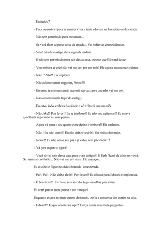 – Entendeu?

       – Faça o possível para se manter viva e tente não cair na lavadora ou da escada.

       – Não tem permissão para me atacar...

       – Se você fizer alguma coisa de errada... Vai sofrer as conseqüências.

       – Você está de castigo até a segunda ordem.

       – E não tem permissão para sair dessa casa, mesmo que Edward deixe.

       – Vou embora e você não vai me ver por um mês! Ele agora estava mais calmo.

       – Não!!! Não!! Eu implorei.

       – Não adianta tentar negociar, Nesse!!!

       – Eu estou te comunicando que está de castigo e que não vai me ver.

       – Não adianta tentar fugir do castigo.

       – Eu estou indo embora da cidade e só voltarei em um mês.

       – Não Jake!! Por favor!! Eu te imploro!! Eu não vou agüentar!! Eu estava
ajoelhada segurando as suas pernas.

       – Agora vá para o seu quarto e me deixe ir embora!! Ele ordenou.

       – Não!! Eu não quero!! Eu não deixo você ir!! Eu pedia chorando.

       – Nesse!! Eu não sou o seu pai e já estou sem paciência!!!

       – Vá para o quarto agora!

       – Você só vai sair dessa casa para ir ao colégio!! E Seth ficará de olho em você.
Se arrumar confusão... Não vai me ver mais. Ele ameaçou.

       Eu o soltei e fique no chão chorando desesperada.

       – Pai!! Pai!! Não deixe ele ir!! Por favor!! Eu olhava para Edward e implorava.

       – É bem feito!! Ele disse sem sair do lugar ou olhar para mim.

       Eu corri para o meu quarto e me tranquei.

       Enquanto estava no meu quarto chorando, ouvia a conversa dos outros na sala.

       – Edward!! O que aconteceu aqui? Tanya ainda assustada perguntou.
 