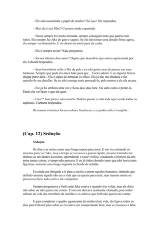 – Ele está assumindo o papel de macho!! Só isso! Ele respondeu.

       – Mas ela é sua filha!! Carmem ainda espantada.

        – Nesse sempre foi muito mimada, sempre conseguiu todo que queria com
todos. Ela sempre fez Jake de gato e sapato. Se ele não tomar uma atitude firme agora,
ela sempre vai dominá-lo. É só chorar ou sorrir para ele ceder.

       – Ela é sempre assim? Kate perguntou.

       – Só nos últimos dois anos!! Depois que descobriu que estava apaixonada por
ele. Edward respondeu.

        – Seus hormônios estão a flor da pele e eu não gosto nem de pensar nas suas
fantasias. Sempre que pode ela ataca Jake para que... Vocês sabem. E se alguma fêmea
chegar perto dele... Ela é capaz de arrancar os olhos. Ela já não me obedece e faz
questão de me desafiar. Se eu não consigo mais persuadi-la, pelo menos a ele ela escuta.

       – Ele já foi embora uma vez e ficou dois dias fora. Ela sabe como é perdê-lo.
Então ela vai fazer o que ele quer.

        – Uau!!! Isso parece uma novela. Poderia passar a vida toda aqui vendo todos os
capítulos. Carmem respondeu.

       Os nossos visitantes foram embora finalmente e eu podia sofrer tranqüila..




(Cap. 12) Sedução
       Sedução

        Os dias e as noites eram uma longa espera para mim. E me via contando os
minutos para ver Jake, mas o tempo se recusava a passar rápido, mesmo tentando me
dedicas as atividades escolares, aprendendo a tocar violino, estudando a história da arte
entre tantas coisas, o tempo não passava. E eu já tinha chorado tanto que não havia mais
lágrimas, somente uma longa angústia recheada de solidão.

        Eu ainda era obrigada a ir para a escola e aturar aqueles humanos, sabendo que
definitivamente aquela não era a vida que eu queria para mim, mas mesmo assim eu
procurava fazer tudo certo e me comportar.

       Sempre perguntava a Seth onde Jake estava e quando iria voltar, mas ele dizia
não saber ou não queria me contar. E isso me deixava realmente chateada, pois todos
sabiam da vida dos membros da matilha e eu achava que Seth não queria me contar.

        E para completar o quadro agonizante da minha triste vida, ele ligava todos os
dias para Edward para saber se eu estava me comportando bem, mas se recusava a falar
 