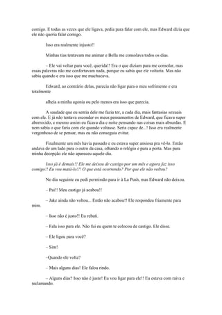 comigo. E todas as vezes que ele ligava, pedia para falar com ele, mas Edward dizia que
ele não queria falar comigo.

       Isso era realmente injusto!!

       Minhas tias tentavam me animar e Bella me consolava todos os dias.

        – Ele vai voltar para você, querida!! Era o que diziam para me consolar, mas
essas palavras não me confortavam nada, porque eu sabia que ele voltaria. Mas não
sabia quando e era isso que me machucava.

       Edward, ao contrário delas, parecia não ligar para o meu sofrimento e era
totalmente

       alheia a minha agonia ou pelo menos era isso que parecia.

        A saudade que eu sentia dele me fazia ter, a cada dia, mais fantasias sexuais
com ele. E já não tentava esconder os meus pensamentos de Edward, que ficava super
aborrecido, e mesmo assim eu ficava dia e noite pensando nas coisas mais absurdas. E
nem sabia o que faria com ele quando voltasse. Seria capaz de...! Isso era realmente
vergonhoso de se pensar, mas eu não conseguia evitar.

       Finalmente um mês havia passado e eu estava super ansiosa pra vê-lo. Então
andava de um lado para o outro da casa, olhando o relógio e para a porta. Mas para
minha decepção ele não apareceu aquele dia.

       Isso já é demais!! Ele me deixou de castigo por um mês e agora faz isso
comigo!! Eu vou matá-lo!!! O que está ocorrendo? Por que ele não voltou?

       No dia seguinte eu pedi permissão para ir à La Push, mas Edward não deixou.

       – Pai!! Meu castigo já acabou!!

       – Jake ainda não voltou... Então não acabou!! Ele respondeu friamente para
mim.

       – Isso não é justo!! Eu rebati.

       – Fala isso para ele. Não fui eu quem te colocou de castigo. Ele disse.

       – Ele ligou para você?

       – Sim!

       –Quando ele volta?

       – Mais alguns dias! Ele falou rindo.

       – Alguns dias? Isso não é justo! Eu vou ligar para ele!! Eu estava com raiva e
reclamando.
 