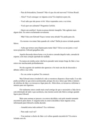 – Para de brincadeira, Emmett!! Não vê que ela está nervosa!!! Gritou Rosali.

          – Alice!! Você consegue ver alguma coisa? Eu implorava para ela.

          – Você sabe que não posso vê-lo! Alice respondeu com a voz triste.

          – Você quer um calmante? Perguntou Carlisle.

        – Quero um sonífero! Assim eu posso dormir tranqüila. Não agüento mais
alguns dias. Eu estava reclamando novamente.

          – Mãe! Fala com Edward! Faça-o tomar uma atitude? Eu pedia para ela.

          –Eu mesma vou matar Jake quando ele voltar!! Bella já estava irritada quando
falava.

        – Acho que termos uma disputa para matar Jake! Talvez eu me junte a você
nesse propósito. Edward gargalhou alto.

        Aquela discussão durou horas e eu já estava cansada daquilo tudo, cansada de
esperar, com meu coração apertado de saudade.

        Eu nunca em minha curta vida havia passado tanto tempo longe de Jake e isso
estava me machucando profundamente.

        No dia seguinte ele também não apareceu e foi mais um dia de discussão e
debates sobre a sua volta.

          – Eu vou cortar os pulsos! Eu comecei.

        Mas Edward estava irredutível e não se mostrava disposto a fazer nada. E eu não
podia acreditar no que estava acontecendo, porque ele era o único que tinha o número
do telefone de Jake e se recusava a ligar para ele. Além disso, se recusava a informar o
número para nós ligarmos.

        Ele realmente estava sendo mais cruel comigo do que o necessário e Jake devia
está informado de tudo o que acontecia, mas mesmo assim não falava comigo quando
ligava para Edward.

       Mais uma semana se passou e eu estava decidida a sair pelo mundo tentando
encontrá-lo pelo cheiro. E naquela noite eu estava decidida a fazer alguma coisa,
informando para Edward a minha decisão:

          – Amanhã estou indo embora!! Eu o informei.

          – Para onde você vai?

         – Vou rastrear o cheiro de Jake e só voltou quando encontrá-lo!! Eu estava
irritada com ele.
 