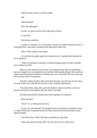 – Seth!! Escuta o que eu vou dizer calado.

       – Ok!

       – Jake já chegou?

       – Sim! De madrugada!

       – Eu não vou para a escola. Estou indo para La Push.

       – E sua mãe?

       – Ela não tem aula hoje.

       – O plano é o seguinte: eu vou sair para a escola, na verdade já estou no carro. E
você pode fazer o que quiser, desde que não ligue para minha casa.

       – Mas se Jake souber vai me matar.

        – Se você não me ajudar, quem irá te matar sou eu. E quando tudo terminar ele
vai te agradecer.

       – Tchau. Eu desliguei o telefone e continuei dirigindo para La Push, contando
com o silêncio de Seth.

        Deixei o carro longe da casa de Jake e fui andando quase que me escondendo,
para que ninguém me visse àquela hora da manhã. Então quando cheguei abri a porta de
vagar e percebi que pelos batimentos cardíacos que ouvia, que Billy não estava em casa.
Isso era muito bom!!! Eu pensava.

       Fui para o quarto de Jake, abri a porta bem devagar e percebi que ele não estava
na cama. Então ouvi o barulho do chuveiro e Jake cantando alegremente.

       Tirei toda minha roupa, abri a porta do banheiro, depois a do Box e entrei no
chuveiro totalmente nua,enquanto Jake me olhava sem ação.

       Ele parecia paralisado olhando para mim, enquanto eu o abraçava.

       – Bom dia Jake!!

       – Nesse!! A voz dele quase nem saia.

        – O que você está fazendo? Ele perguntou,mas eu nem deixei completar a frase
e o beijei ferozmente. Enquanto tentava me frear, mas já não tinha forçar para resistir
àquela tentação.

       – Pare!! Por favor!! Não!! Ele falava tentando me soltar dele.

       – Faça o que quiser comigo, Jake!! Eu sou toda sua!! Eu o provocava.
 