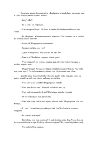 De repente a porta do quarto abriu e Paul entrou gritando Jake, quebrando todo
o clima de sedução que eu havia armado.

         – Jake!! Jake!!

         – Eu já vou!! Ele respondeu.

         – Vista-se agora Nesse!! Ele falou irritando, desviando seus olhos do meu
corpo.

        – Eu não posso!! Minhas roupas estão no quarto. Eu ri enquanto ele se enrolou
na toalha e saiu do banheiro.

         – O que foi? Ele perguntou transtornado.

         – Sam precisa falar com você!

         – Agora eu não posso!! Falo com ele em uma hora.

         – Tudo bem!! Paul disse enquanto saia do quarto.

       – Vista-se agora!! Ele ordenou e depois que entrou no banheiro e jogou as
minhas roupas e uma.

        – Droga!! Droga!! Por que não há privacidade nessa casa? Por que Paul tinha
que entrar agora? Eu reclamava decepcionada com o fracasso do meu plano.

        Quando sai do banheiro ele não estava no quarto, então fui para a sala e ele
estava sentado no sofá com cabeça inclinada nos joelhos.

         – Você sabe o que você fez? Ele perguntou irritado.

         – Nada pior do que você? Respondi mal criada para ele.

         – Você está me acusando de quê? Ele rebateu a minha pergunta.

         – De me torturar por mais de um mês!

       – Você sabe o que eu iria fazer alguns minutos atrás? Ele perguntou com voz
tremula.

       – É claro!! Eu continuo querendo que você faça! Eu falei sem nenhuma
vergonha.

         – Eu prometi ao seu pai!!

        – Pro inferno com essa promessa!! A vida é minha e não dele. Vocês dois me
torturaram todo esse tempo. Então eu não me arrependo!! Eu estava brigando com ele.

         – Vai embora!! Ele ordenou.
 
