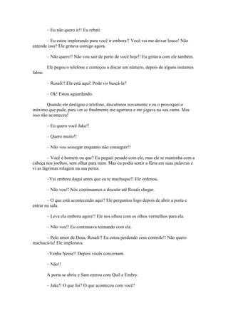 – Eu não quero ir!! Eu rebati.

       – Eu estou implorando para você ir embora!! Você vai me deixar louco! Não
entende isso? Ele gritava comigo agora.

         – Não quero!! Não vou sair de perto de você hoje!! Eu gritava com ele também.

         Ele pegou o telefone e começou a discar um número, depois de alguns instantes
falou:

         – Rosali!! Ela está aqui! Pode vir buscá-la?

         – Ok! Estou aguardando.

        Quando ele desligou o telefone, discutimos novamente e eu o provoquei o
máximo que pude, para ver se finalmente me agarrava e me jogava na sua cama. Mas
isso não aconteceu!

         – Eu quero você Jake!!

         – Quero muito!!

         – Não vou sossegar enquanto não conseguir!!

         – Você é homem ou que? Eu peguei pesado com ele, mas ele se mantinha com a
cabeça nos joelhos, sem olhar para mim. Mas eu podia sentir a fúria em suas palavras e
vi as lágrimas rolagem na sua perna.

         –Vai embora daqui antes que eu te machuque!! Ele ordenou.

         – Não vou!! Nós continuamos a discutir até Rosali chegar.

        – O que está acontecendo aqui? Ele perguntou logo depois de abrir a porta e
entrar na sala.

         – Leva ela embora agora!! Ele nos olhou com os olhos vermelhos para ela.

         – Não vou!! Eu continuava teimando com ele.

      – Pelo amor de Deus, Rosali!! Eu estou perdendo com controle!! Não quero
machucá-la! Ele implorava.

         –Venha Nesse!! Depois vocês conversam.

         – Não!!

         A porta se abriu e Sam entrou com Quil e Embry.

         – Jake!! O que foi? O que aconteceu com você?
 