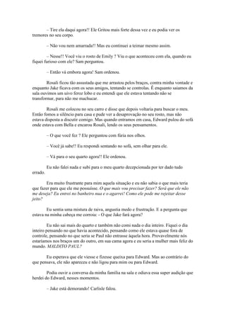– Tire ela daqui agora!! Ele Gritou mais forte dessa vez e eu podia ver os
tremores no seu corpo.

          – Não vou nem amarrada!! Mas eu continuei a teimar mesmo assim.

        – Nesse!! Você viu o rosto de Emily ? Viu o que aconteceu com ela, quando eu
fiquei furioso com ele? Sam perguntou.

          – Então vá embora agora! Sam ordenou.

        Rosali ficou tão assustada que me arrastou pelos braços, contra minha vontade e
enquanto Jake ficava com os seus amigos, tentando se controlas. Ê enquanto saiamos da
sala ouvimos um uivo feroz lobo e eu entendi que ele estava tentando não se
transformar, para não me machucar.

        Rosali me colocou no seu carro e disse que depois voltaria para buscar o meu.
Então fomos a silêncio para casa e pude ver a desaprovação no seu rosto, mas não
estava disposta a discutir comigo. Mas quando entramos em casa, Edward pulou do sofá
onde estava com Bella e encarou Rosali, lendo os seus pensamentos.

          – O que você fez ? Ele perguntou com fúria nos olhos.

          – Você já sabe!! Eu respondi sentando no sofá, sem olhar para ele.

          – Vá para o seu quarto agora!! Ele ordenou.

          Eu não falei nada e subi para o meu quarto decepcionada por ter dado tudo
errado.

        Era muito frustrante para mim aquela situação e eu não sabia o que mais teria
que fazer para que ele me possuísse. O que mais vou precisar fazer? Será que ele não
me deseja? Eu entrei no banheiro nua e o agarrei! Como ele pode me rejeitar desse
jeito?

        Eu sentia uma mistura de raiva, angustia medo e frustração. E a pergunta que
estava na minha cabeça me corroia: - O que Jake fará agora?

         Eu não sai mais do quarto e também não comi nada o dia inteiro. Fiquei o dia
inteiro pensando no que havia acontecido, pensando como ele estava quase fora de
controle, pensando no que seria se Paul não entrasse àquela hora. Provavelmente nós
estaríamos nos braços um do outro, em sua cama agora e eu seria a mulher mais feliz do
mundo. MALDITO PAUL?

       Eu esperava que ele viesse e fizesse queixa para Edward. Mas ao contrário do
que pensava, ele não apareceu e não ligou para mim ou para Edward.

        Podia ouvir a conversa da minha família na sala e odiava essa super audição que
herdei do Edward, nesses momentos.

          – Jake está demorando! Carlisle falou.
 