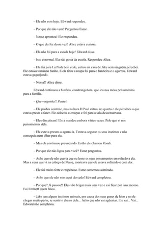 – Ele não vem hoje. Edward respondeu.

        – Por que ele não vem? Perguntou Esme.

        – Nesse aprontou! Ele respondeu.

        – O que ela fez dessa vez? Alice estava curiosa.

        – Ela não foi para a escola hoje! Edward disse.

        – Isso é normal. Ela não gosta da escola. Respondeu Alice.

        – Ela foi para La Push bem cedo, entrou na casa de Jake sem ninguém perceber.
Ele estava tomando banho. E ela tirou a roupa foi para o banheiro e o agarrou. Edward
estava gaguejando.

        – Nossa!! Alice disse.

        Edward continuou a história, constrangedora, que leu nos meus pensamentos
para a família.

        – Que vergonha!! Pensei.

        – Ele perdeu controle, mas na hora H Paul entrou no quarto e ele percebeu o que
estava preste a fazer. Ele colocou as roupas e foi para a sala desconsertada.

      – Eles discutiram! Ele a mandou embora várias vezes. Pelo que vi nos
pensamentos dela.

       – Ele estava prestes a agarrá-la. Tentava segurar os seus instintos e não
conseguia nem olhar para ela.

        – Mas ela continuou provocando. Então ele chamou Rosali.

        – Por que ele não ligou para você? Esme perguntou.

       – Acho que ele não queria que eu lesse os seus pensamentos em relação a ela.
Mas a cena que vi na cabeça de Nesse, mostrava que ele estava sofrendo e com dor.

        – Ele foi muito forte e respeitoso. Esme comentou admirada.

        – Acho que ele não vem aqui tão cedo! Edward completou.

      – Por que? Já passou!! Eles vão brigar mais uma vez e vai ficar por isso mesmo.
Foi Emmett quem falou.

       – Jake tem alguns instintos animais, por causa dos seus genes de lobo e se ele
chegar muito perto, se sentir o cheiro dela... Acho que não vai agüentar. Ele vai... Vai...
Edward não completou.
 