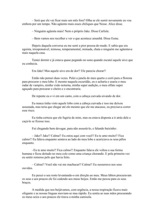 – Será que ele vai ficar mais um mês fora? Olha se ele sumir novamente eu vou
embora por um tempo. Não agüento mais esses chiliques que Nesse. Alice disse.

        – Ninguém agüenta mais! Nem o próprio Jake. Disse Carlisle.

        – Bem vamos nos recolher e ver o que acontece amanhã. Disse Esme.

        Depois daquela conversa eu me senti a pior pessoa do mudo. E sabia que era
egoísta, irresponsável, teimosa, temperamental, mimada, chata e ninguém me agüentava
mais naquela casa.

       Tentei dormir e já estava quase pegando no sono quando escutei aquele uivo que
eu conhecia.

        Era Jake! Mas aquele uivo era de dor!! Ele parecia chorar!!

        Então não pensei duas vezes. Pulei a janela do meu quarto e corri para a floresta
para procurar o meu lobo. E mesmo naquela escuridão, eu o acharia e usaria o meu
radar de vampiro, minha visão noturna, minha super audição, o meu olfato super
aguçado para procurar o cheiro e o encontraria.

        De repente eu o vi em um canto, com a cabeça curvada uivando de dor.

         Eu nunca tinha visto aquele lobo com a cabeça curvada e isso me deixou
assustada, mas teria que chegar até ele mesmo que ele me atacasse, eu precisava correr
esse risco.

        Eu tinha certeza que ele fugiria de mim, mas eu estava disposta a ir atrás dele e
caçá-lo se fizesse isso.

        Fui chegando bem devagar, para não assustá-lo, e falando baixinho:

       – Jake!! Jake!! Calma!! Eu estou aqui com você!! Eu te amo muito!! Fica
calmo!! Eu falava enquanto sentava ao lado do meu lobo e acariciava os seus pêlos
enquanto.

        –Eu te amo muito!! Fica calmo!! Enquanto falava ele voltou a sua forma
humana e ficou deitado no meu colo como uma criança chorando. E pela primeira vez
eu sentir remorso pelo que havia feito.

       – Calma!! Você não vai me machucar!! Calma!! Eu sussurrava nos seus
ouvidos.

        Eu puxei o seu rosto levantando-o em direção ao meu. Meus lábios procuravam
os seus e aos poucos ele foi cedendo aos meus beijos. Então me puxou para os seus
braços.

       A medida que nos beijávamos, com urgência, a nossa respiração ficava mais
ofegante e as nossas línguas moviam-se mas rápido. Eu sentia as suas mãos procurando
os meus seios e aos poucos ele tirava a minha camisola.
 