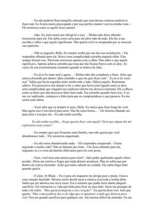 – Eu não poderia ficar tranqüilo sabendo que uma dessas criaturas poderia te
fazer mal. Eu ficaria muito preocupado e por isso prefiro manter você na minha vista. -
Ele terminou como se aquilo fosse natural.

        – Jake, Eu sinto muito por obrigá-lo a isso. – Minha mãe disse olhando
tristemente para ele. Ela sabia como seria para ele abrir mão de tudo. Ela fez a sua
escolha e sabia o que aquilo significaria. Não queria vê-lo se arrepender por se associar
sua espécime.

        – Não se angustie, Bella. Eu sempre soube que um dia isso aconteceria. - Ele
respondeu olhando para ela. Houve uma cumplicidade estranha naquele olhar. Eles
sempre faziam isso. Pareciam conversar apenas com o olhar. Não sabia o que aquilo
significava. Apenas achava estranho que meu pai não ficasse bravo com os dois. Às
vezes ele era extremamente ciumento quando se tratava de Jake.

        – Eu já te fiz tanto mal e agora... – Minha mãe não completou a frase. Acho que
estava chorando por dentro. Quis entender o que ela quis dizer com “ Eu já te fiz tanto
mal” Sabia que havia segredos entre minha mãe e Jake. Odiava aquilo. Realmente
odiava. Era possessiva em relação a ele e saber que havia uma ligação entre os dois,
uma cumplicidade que ninguém me explicava direito me deixava ciumenta. Ele a olhava
como se disse que não precisava falar mais nada. Era estranho quando fazia isso. E ao
me ver suplicante, começava a falar para que eu compreendesse o que passava. Eu me
sentia uma idiota.

       – Você sabe que eu sempre te amei, Bella. Eu nunca quis ficar longe de você.
Mas agora isso é inevitável para mim. Não há outra forma... – Ele hesitou olhando ora
para mim e ora para ela. - Eu não tenho escolha.

        Eu não tenho escolha... O que queria dizer com aquilo? Será que algum dia me
explicaria essas coisas?

      – Eu sempre quis que fossemos uma família, mas não queria que você
abandonasse tudo. - Ele sussurrou angustiada.

       – Eu não estou abandonando nada. – Ele respondeu exasperado. - Estou
seguindo a minha vida!! Não se lamente por mim. - Ele ficou olhando para ela,
enquanto eu e o resto da família olhávamos para ele com pesar.

        – Ness, você toca uma música para mim? - Jake pediu quebrando aquele clima
pesado. Abriu um sorriso e fingiu que nada demais acontecia. Mas eu sabia que por
dentro ele estava chorando. Acho que todos sabiam na verdade. Ele sabia fingir bem
quando queria.

         – É claro, Sr Black. - Eu ri para ele enquanto me dirigia para o piano. Estava
com coração desolado. Mesmo assim decidi tocar a música com toda a minha alma.
Sabia que ele adorava me ouvir tocar. Era o mínimo que podia fazer diante daquele
sacrifício. Ele renunciava a vida que tinha para ficar ao meu lado. Jurou me proteger de
tudo e de todos. “Mas quem protegeria o seu coração?” Eu queria fazer isso. Juro que
queria. “Mas como poderia dar a ele algo que se igualasse a tudo que deixava para
trás? Era um grande sacrifício para qualquer um. Até mesmo difícil de entender. Eu me
 