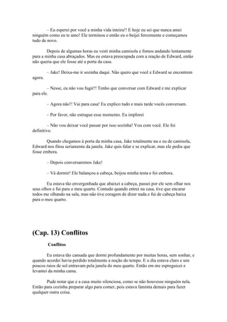 – Eu esperei por você a minha vida inteira!! E hoje eu sei que nunca amei
ninguém como eu te amo! Ele terminou e então eu o beijei ferozmente e começamos
tudo de novo.

        Depois de algumas horas eu vesti minha camisola e fomos andando lentamente
para a minha casa abraçados. Mas eu estava preocupada com a reação de Edward, então
não queria que ele fosse até a porta da casa.

         – Jake! Deixa-me ir sozinha daqui. Não quero que você e Edward se encontrem
agora.

        – Nesse, eu não vou fugir!! Tenho que conversar com Edward e me explicar
para ele.

         – Agora não!! Vai para casa! Eu explico tudo e mais tarde vocês conversam.

         – Por favor, não estrague esse momento. Eu implorei

        – Não vou deixar você passar por isso sozinha! Vou com você. Ele foi
definitivo.

        Quando chegamos à porta da minha casa, Jake totalmente nu e eu de camisola,
Edward nos fitou seriamente da janela. Jake quis falar e se explicar, mas ele pediu que
fosse embora.

         – Depois conversaremos Jake!

         – Vá dormir! Ele balançou a cabeça, beijou minha testa e foi embora.

        Eu estava tão envergonhada que abaixei a cabeça, passei por ele sem olhar nos
seus olhos e fui para o meu quarto. Contudo quando entrei na casa, tive que encarar
todos me olhando na sala, mas não tive coragem de dizer nada e fui de cabeça baixa
para o meu quarto.




(Cap. 13) Conflitos
         Conflitos

        Eu estava tão cansada que dormi profundamente por muitas horas, sem sonhar, e
quando acordei havia perdido totalmente a noção do tempo. E o dia estava claro e uns
poucos raios de sol entravam pela janela do meu quarto. Então em me espreguicei e
levantei da minha cama.

       Pude notar que e a casa muito silenciosa, como se não houvesse ninguém nela.
Então para cozinha preparar algo para comer, pois estava faminta demais para fazer
qualquer outra coisa.
 