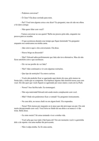 – Podemos conversar?

       – É Claro? Ela disse sorrindo para mim.

        – Pai!! Você tem alguma coisa a me dizer? Eu perguntei, mas ele não me olhou
e foi duro comigo.

       – Não quero falar com você!!

       –Vamos conversar no seu quarto? Bella me puxava pela mão, enquanto me
puxava para as escadas.

       – O que aconteceu durante esse tempo que fiquei dormindo? Eu perguntei
enquanto nos sentávamos na minha cama.

       – Jake esteve aqui e eles conversaram. Ela disse.

       – Houve briga ou discussão?

        – Não!! Edward sabia perfeitamente que Jake não teve alternativa. Mas ele não
ficou satisfeito com o que aconteceu.

       – Ele vai me proibir de ver Jake?

       – Não!! Jake continuará a vir com algumas restrições.

       – Que tipo de restrições? Eu estava curiosa.

        – Vocês não poderão ficar se agarrando aqui dentro de casa, pelo menos na
frente dele, e terão que se comportar. Em hipótese alguma Jake dormirá nessa casa com
você. Ele não quer que vocês fiquem se agarrando por esses matos e nem em La Push.

       – Nossa!! Isso facilita tudo. Eu resmunguei.

       – Não seja malcriada!Edward está sendo muito complacente com você.

       – Mãe!! Onde nós poderemos ficar a vontade? Eu perguntei ironicamente.

       – Na casa dele, no nosso chalé ou em algum hotel. Ela respondeu.

         – Nesse! Pelo menos por enquanto eu te peço que não provoque seu pai. Ele está
muito decepcionado com você. Você feriu no fundo da sua alma e eu nunca o vi tão
triste. Bella disse.

       – Eu sinto muito!! Só estou tentando viver a minha vida.

        – Você acha que isso tudo é fácil para ele? Em um momento você é a garotinha
dele e de repente vira uma mulher tão provocante.

       – Não é culpa minha. Eu fiz uma careta.
 