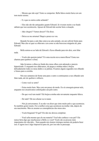 – Mesmo que não seja! Tente se comportar. Bella falava muito baixo em um
tom muito sereno.

        – E o que os outros estão achando?

       – Eles não são tão antiquados quanto Edward. Já viveram muito e no fundo
sabiam que isso aconteceria. Apesar de Edward não aceitar bem a situação.

        – Jake chegou!! Vamos descer!! Ela disse.

        – Deixa eu me arrumar! Daqui a pouco eu vou.

      Quando fui para a sala Jake estava na sala sentado, em um sofá de frente para
Edward. Mas eles se quer se olhavam e era como se não houvesse ninguém ali, para
Edward.

        Bella sentou-se ao lado de Edward e ficou olhando para nós dois, sem falar
nada.

      – Vocês não querem jantar? Fiz uma receita nova maravilhosa? Esme nos
chamou para quebrar o clima.

        Jake levantou e olhou no fundo dos meus olhos com adoração e parecia
hipnotizado. E enquanto nos olhávamos, ele pegou a minhas mãos e beijou
delicadamente todos os meus dedos e as palmas. Ficamos alguns segundos nos olhando
e fomos para a cozinha.

        Nós nos sentamos de frente uma para o outro e continuamos a nos olhando sem
falar nada, até ele quebrar o silêncio.

        – Como você se sente?

       – Estou muito bem. Mas com um pouco de medo. Eu só conseguia pensar nele,
enquanto nos encarávamos enfeitiçados um pelo outro.

        – Do que você tem medo? Ele beijava minha mão novamente enquanto falava.

        – De tudo!! De nos afastar ou te matar.

        – Nós já conversamos. E eu não vou dizer que sinto muito pelo o que aconteceu.
Eu também gostei muito. Foi a melhor coisa que aconteceu na minha vida, depois do
seu nascimento. Mas eu assumo as conseqüências dos meus atos.

        – Vocês brigaram? O quê? Ele não me deixou completar.

        – Você acha mesmo que ele me mataria? Você não conhece o seu pai!! Ele
nunca faria algo que machucasse a Bella e a você! Vocês são as pessoas mais
importantes da vida dele... Nem quando nós éramos inimigos mortais ele poderia fazer
isso. E agora isso é algo impossível para ele, por isso não se preocupe.
 