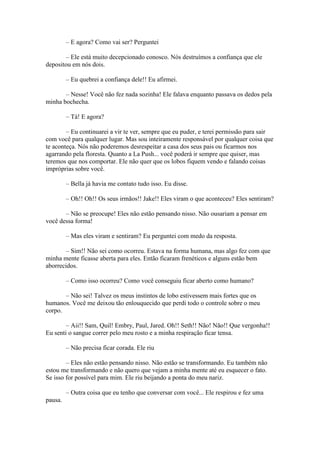 – E agora? Como vai ser? Perguntei

       – Ele está muito decepcionado conosco. Nós destruímos a confiança que ele
depositou em nós dois.

         – Eu quebrei a confiança dele!! Eu afirmei.

       – Nesse! Você não fez nada sozinha! Ele falava enquanto passava os dedos pela
minha bochecha.

         – Tá! E agora?

        – Eu continuarei a vir te ver, sempre que eu puder, e terei permissão para sair
com você para qualquer lugar. Mas sou inteiramente responsável por qualquer coisa que
te aconteça. Nós não poderemos desrespeitar a casa dos seus pais ou ficarmos nos
agarrando pela floresta. Quanto a La Push... você poderá ir sempre que quiser, mas
teremos que nos comportar. Ele não quer que os lobos fiquem vendo e falando coisas
impróprias sobre você.

         – Bella já havia me contato tudo isso. Eu disse.

         – Oh!! Oh!! Os seus irmãos!! Jake!! Eles viram o que aconteceu? Eles sentiram?

       – Não se preocupe! Eles não estão pensando nisso. Não ousariam a pensar em
você dessa forma!

         – Mas eles viram e sentiram? Eu perguntei com medo da resposta.

        – Sim!! Não sei como ocorreu. Estava na forma humana, mas algo fez com que
minha mente ficasse aberta para eles. Então ficaram frenéticos e alguns estão bem
aborrecidos.

         – Como isso ocorreu? Como você conseguiu ficar aberto como humano?

       – Não sei! Talvez os meus instintos de lobo estivessem mais fortes que os
humanos. Você me deixou tão enlouquecido que perdi todo o controle sobre o meu
corpo.

        – Aii!! Sam, Quil! Embry, Paul, Jared. Oh!! Seth!! Não! Não!! Que vergonha!!
Eu senti o sangue correr pelo meu rosto e a minha respiração ficar tensa.

         – Não precisa ficar corada. Ele riu

        – Eles não estão pensando nisso. Não estão se transformando. Eu também não
estou me transformando e não quero que vejam a minha mente até eu esquecer o fato.
Se isso for possível para mim. Ele riu beijando a ponta do meu nariz.

         – Outra coisa que eu tenho que conversar com você... Ele respirou e fez uma
pausa.
 
