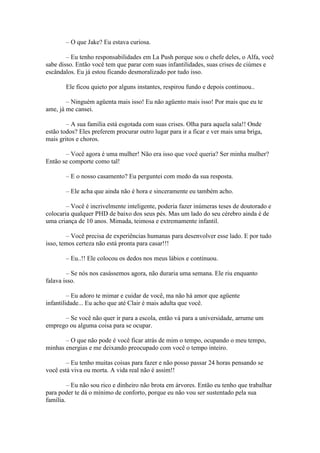 – O que Jake? Eu estava curiosa.

        – Eu tenho responsabilidades em La Push porque sou o chefe deles, o Alfa, você
sabe disso. Então você tem que parar com suas infantilidades, suas crises de ciúmes e
escândalos. Eu já estou ficando desmoralizado por tudo isso.

       Ele ficou quieto por alguns instantes, respirou fundo e depois continuou..

        – Ninguém agüenta mais isso! Eu não agüento mais isso! Por mais que eu te
ame, já me cansei.

        – A sua família está esgotada com suas crises. Olha para aquela sala!! Onde
estão todos? Eles preferem procurar outro lugar para ir a ficar e ver mais uma briga,
mais gritos e choros.

       – Você agora é uma mulher! Não era isso que você queria? Ser minha mulher?
Então se comporte como tal!

       – E o nosso casamento? Eu perguntei com medo da sua resposta.

       – Ele acha que ainda não é hora e sinceramente eu também acho.

        – Você é incrivelmente inteligente, poderia fazer inúmeras teses de doutorado e
colocaria qualquer PHD de baixo dos seus pés. Mas um lado do seu cérebro ainda é de
uma criança de 10 anos. Mimada, teimosa e extremamente infantil.

        – Você precisa de experiências humanas para desenvolver esse lado. E por tudo
isso, temos certeza não está pronta para casar!!!

       – Eu..!! Ele colocou os dedos nos meus lábios e continuou.

        – Se nós nos casássemos agora, não duraria uma semana. Ele riu enquanto
falava isso.

         – Eu adoro te mimar e cuidar de você, ma não há amor que agüente
infantilidade... Eu acho que até Clair é mais adulta que você.

      – Se você não quer ir para a escola, então vá para a universidade, arrume um
emprego ou alguma coisa para se ocupar.

       – O que não pode é você ficar atrás de mim o tempo, ocupando o meu tempo,
minhas energias e me deixando preocupado com você o tempo inteiro.

        – Eu tenho muitas coisas para fazer e não posso passar 24 horas pensando se
você está viva ou morta. A vida real não é assim!!

         – Eu não sou rico e dinheiro não brota em árvores. Então eu tenho que trabalhar
para poder te dá o mínimo de conforto, porque eu não vou ser sustentado pela sua
família.
 