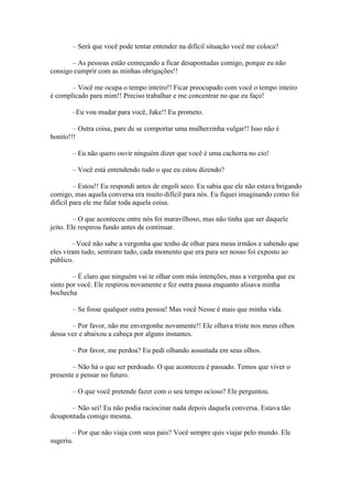 – Será que você pode tentar entender na difícil situação você me coloca?

       – As pessoas estão começando a ficar desapontadas comigo, porque eu não
consigo cumprir com as minhas obrigações!!

       – Você me ocupa o tempo inteiro!! Ficar preocupado com você o tempo inteiro
é complicado para mim!! Preciso trabalhar e me concentrar no que eu faço!

       –Eu vou mudar para você, Jake!! Eu prometo.

        – Outra coisa, pare de se comportar uma mulherzinha vulgar!! Isso não é
bonito!!!

       – Eu não quero ouvir ninguém dizer que você é uma cachorra no cio!

       – Você está entendendo tudo o que eu estou dizendo?

         – Estou!! Eu respondi antes de engoli seco. Eu sabia que ele não estava brigando
comigo, mas aquela conversa era muito difícil para nós. Eu fiquei imaginando como foi
difícil para ele me falar toda aquela coisa.

         – O que aconteceu entre nós foi maravilhoso, mas não tinha que ser daquele
jeito. Ele respirou fundo antes de continuar.

        –Você não sabe a vergonha que tenho de olhar para meus irmãos e sabendo que
eles viram tudo, sentiram tudo, cada momento que era para ser nosso foi exposto ao
público.

        – É claro que ninguém vai te olhar com más intenções, mas a vergonha que eu
sinto por você. Ele respirou novamente e fez outra pausa enquanto alisava minha
bochecha

       – Se fosse qualquer outra pessoa! Mas você Nesse é mais que minha vida.

       – Por favor, não me envergonhe novamente!! Ele olhava triste nos meus olhos
dessa vez e abaixou a cabeça por alguns instantes.

       – Por favor, me perdoa? Eu pedi olhando assustada em seus olhos.

        – Não há o que ser perdoado. O que aconteceu é passado. Temos que viver o
presente e pensar no futuro.

       – O que você pretende fazer com o seu tempo ocioso? Ele perguntou.

       – Não sei! Eu não podia raciocinar nada depois daquela conversa. Estava tão
desapontada comigo mesma.

        – Por que não viaja com seus pais? Você sempre quis viajar pelo mundo. Ele
sugeriu.
 