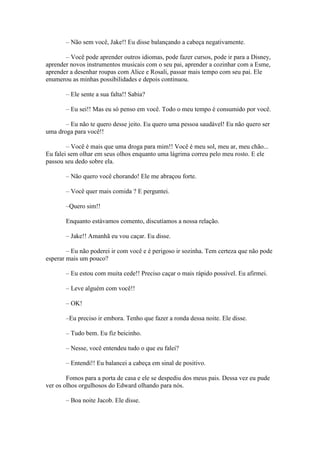 – Não sem você, Jake!! Eu disse balançando a cabeça negativamente.

       – Você pode aprender outros idiomas, pode fazer cursos, pode ir para a Disney,
aprender novos instrumentos musicais com o seu pai, aprender a cozinhar com a Esme,
aprender a desenhar roupas com Alice e Rosali, passar mais tempo com seu pai. Ele
enumerou as minhas possibilidades e depois continuou.

       – Ele sente a sua falta!! Sabia?

       – Eu sei!! Mas eu só penso em você. Todo o meu tempo é consumido por você.

       – Eu não te quero desse jeito. Eu quero uma pessoa saudável! Eu não quero ser
uma droga para você!!

        – Você é mais que uma droga para mim!! Você é meu sol, meu ar, meu chão...
Eu falei sem olhar em seus olhos enquanto uma lágrima correu pelo meu rosto. E ele
passou seu dedo sobre ela.

       – Não quero você chorando! Ele me abraçou forte.

       – Você quer mais comida ? E perguntei.

       –Quero sim!!

       Enquanto estávamos comento, discutíamos a nossa relação.

       – Jake!! Amanhã eu vou caçar. Eu disse.

        – Eu não poderei ir com você e é perigoso ir sozinha. Tem certeza que não pode
esperar mais um pouco?

       – Eu estou com muita cede!! Preciso caçar o mais rápido possível. Eu afirmei.

       – Leve alguém com você!!

       – OK!

       –Eu preciso ir embora. Tenho que fazer a ronda dessa noite. Ele disse.

       – Tudo bem. Eu fiz beicinho.

       – Nesse, você entendeu tudo o que eu falei?

       – Entendi!! Eu balancei a cabeça em sinal de positivo.

        Fomos para a porta de casa e ele se despediu dos meus pais. Dessa vez eu pude
ver os olhos orgulhosos do Edward olhando para nós.

       – Boa noite Jacob. Ele disse.
 