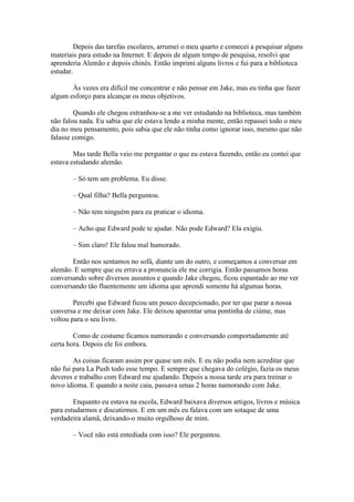 Depois das tarefas escolares, arrumei o meu quarto e comecei a pesquisar alguns
materiais para estudo na Internet. E depois de algum tempo de pesquisa, resolvi que
aprenderia Alemão e depois chinês. Então imprimi alguns livros e fui para a biblioteca
estudar.

       Às vezes era difícil me concentrar e não pensar em Jake, mas eu tinha que fazer
algum esforço para alcançar os meus objetivos.

        Quando ele chegou estranhou-se a me ver estudando na biblioteca, mas também
não falou nada. Eu sabia que ele estava lendo a minha mente, então repassei todo o meu
dia no meu pensamento, pois sabia que ele não tinha como ignorar isso, mesmo que não
falasse comigo.

        Mas tarde Bella veio me perguntar o que eu estava fazendo, então eu contei que
estava estudando alemão.

       – Só tem um problema. Eu disse.

       – Qual filha? Bella perguntou.

       – Não tem ninguém para eu praticar o idioma.

       – Acho que Edward pode te ajudar. Não pode Edward? Ela exigiu.

       – Sim claro! Ele falou mal humorado.

       Então nos sentamos no sofá, diante um do outro, e começamos a conversar em
alemão. E sempre que eu errava a pronuncia ele me corrigia. Então passamos horas
conversando sobre diversos assuntos e quando Jake chegou, ficou espantado ao me ver
conversando tão fluentemente um idioma que aprendi somente há algumas horas.

        Percebi que Edward ficou um pouco decepcionado, por ter que parar a nossa
conversa e me deixar com Jake. Ele deixou aparentar uma pontinha de ciúme, mas
voltou para o seu livro.

        Como de costume ficamos namorando e conversando comportadamente até
certa hora. Depois ele foi embora.

        As coisas ficaram assim por quase um mês. E eu não podia nem acreditar que
não fui para La Push todo esse tempo. E sempre que chegava do colégio, fazia os meus
deveres e trabalho com Edward me ajudando. Depois a nossa tarde era para treinar o
novo idioma. E quando a noite caia, passava umas 2 horas namorando com Jake.

        Enquanto eu estava na escola, Edward baixava diversos artigos, livros e música
para estudarmos e discutirmos. E em um mês eu falava com um sotaque de uma
verdadeira alamã, deixando-o muito orgulhoso de mim.

       – Você não está entediada com isso? Ele perguntou.
 