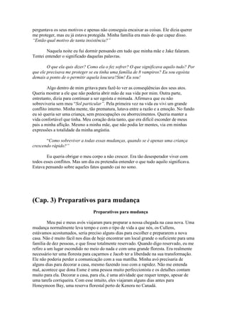 perguntava os seus motivos e apenas não conseguia encaixar as coisas. Ele dizia querer
me proteger, mas eu já estava protegida. Minha família era mais do que capaz disso.
“Então qual motivo de tanta insistência?”

        Naquela noite eu fui dormir pensando em tudo que minha mãe e Jake falaram.
Tentei entender o significado daquelas palavras.

        O que ela quis dizer? Como ela o fez sofrer? O que significava aquilo tudo? Por
que ele precisava me proteger se eu tinha uma família de 8 vampiros? Eu sou egoísta
demais a ponto de o permitir aquela loucura?Sim! Eu sou!

        Algo dentro de mim gritava para fazê-lo ver as conseqüências dos seus atos.
Queria mostrar a ele que não poderia abrir mão de sua vida por mim. Outra parte,
entretanto, dizia para continuar a ser egoísta e mimada. Afirmava que eu não
sobreviveria sem meu “Sol particular”. Pela primeira vez na vida eu vivi um grande
conflito interno. Minha mente, tão prematura, lutava entre a razão e a emoção. No fundo
eu só queria ser uma criança, sem preocupações ou aborrecimentos. Queria manter a
vida confortável que tinha. Meu coração doía tanto, que era difícil esconder de meus
pais a minha aflição. Mesmo a minha mãe, que não podia ler mentes, via em minhas
expressões a totalidade da minha angústia.

       “Como sobreviver a todas essas mudanças, quando se é apenas uma criança
crescendo rápido?”

        Eu queria obrigar o meu corpo a não crescer. Era tão desesperador viver com
todos esses conflitos. Mas um dia eu pretendia entender o que tudo aquilo significava.
Estava pensando sobre aqueles fatos quando cai no sono.




(Cap. 3) Preparativos para mudança
                                 Preparativos para mudança

         Meu pai e meus avós viajaram para preparar a nossa chegada na casa nova. Uma
mudança normalmente leva tempo e com o tipo de vida a que nós, os Cullens,
estávamos acostumados, seria preciso alguns dias para escolher e prepararem a nova
casa. Não é muito fácil nos dias de hoje encontrar um local grande o suficiente para uma
família de dez pessoas, e que fosse totalmente reservado. Quando digo reservado, eu me
refiro a um lugar escondido no meio do nada e com uma grande floresta. Era realmente
necessário ter uma floresta para caçarmos e Jacob ter a liberdade na sua transformação.
Ele não poderia perder a comunicação com a sua matilha. Minha avó precisaria de
alguns dias para decorar a casa, mesmo fazendo isso com a rapidez. Não me entenda
mal, acontece que dona Esme é uma pessoa muito perfeccionista e os detalhes contam
muito para ela. Decorar a casa, para ela, é uma atividade que requer tempo, apesar de
uma tarefa corriqueira. Com esse intuito, eles viajaram alguns dias antes para
Honeymoon Bay, uma reserva florestal perto de Kenora no Canadá.
 