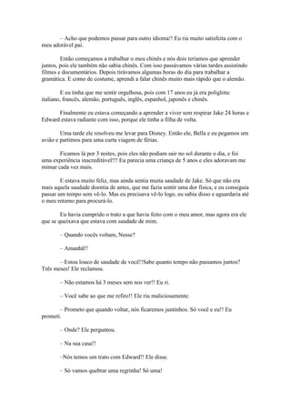 – Acho que podemos passar para outro idioma!! Eu ria muito satisfeita com o
meu adorável pai.

        Então começamos a trabalhar o meu chinês e nós dois teríamos que aprender
juntos, pois ele também não sabia chinês. Com isso passávamos várias tardes assistindo
filmes e documentários. Depois tirávamos algumas horas do dia para trabalhar a
gramática. E como de costume, aprendi a falar chinês muito mais rápido que o alemão.

         E eu tinha que me sentir orgulhosa, pois com 17 anos eu já era poliglota:
italiano, francês, alemão, português, inglês, espanhol, japonês e chinês.

      Finalmente eu estava começando a aprender a viver sem respirar Jake 24 horas e
Edward estava radiante com isso, porque ele tinha a filha de volta.

        Uma tarde ele resolveu me levar para Disney. Então ele, Bella e eu pegamos um
avião e partimos para uma curta viagem de férias.

       Ficamos lá por 3 noites, pois eles não podiam sair no sol durante o dia, e foi
uma experiência inacreditável!!! Eu parecia uma criança de 5 anos e eles adoravam me
mimar cada vez mais.

        E estava muito feliz, mas ainda sentia muita saudade de Jake. Só que não era
mais aquela saudade doentia de antes, que me fazia sentir uma dor física, e eu conseguia
passar um tempo sem vê-lo. Mas eu precisava vê-lo logo, eu sabia disso e aguardaria até
o meu retorno para procurá-lo.

        Eu havia cumprido o trato a que havia feito com o meu amor, mas agora era ele
que se queixava que estava com saudade de mim.

       – Quando vocês voltam, Nesse?

       – Amanhã!!

       – Estou louco de saudade de você!!Sabe quanto tempo não passamos juntos?
Três meses! Ele reclamou.

       – Não estamos há 3 meses sem nos ver!! Eu ri.

       – Você sabe ao que me refiro!! Ele riu maliciosamente.

       – Prometo que quando voltar, nós ficaremos juntinhos. Só você e eu!! Eu
prometi.

       – Onde? Ele perguntou.

       – Na sua casa!!

       –Nós temos um trato com Edward!! Ele disse.

       – Só vamos quebrar uma regrinha! Só uma!
 