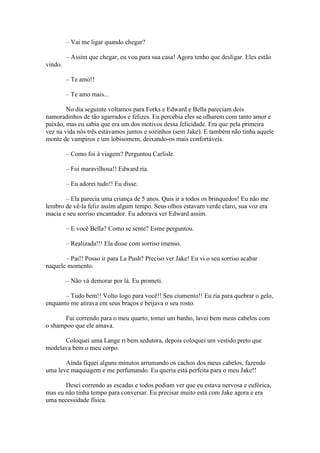 – Vai me ligar quando chegar?

         – Assim que chegar, eu vou para sua casa! Agora tenho que desligar. Eles estão
vindo.

         – Te amo!!

         – Te amo mais...

        No dia seguinte voltamos para Forks e Edward e Bella pareciam dois
namoradinhos de tão agarrados e felizes. Eu percebia eles se olharem com tanto amor e
paixão, mas eu sabia que era um dos motivos dessa felicidade. Era que pela primeira
vez na vida nós três estávamos juntos e sozinhos (sem Jake). E também não tinha aquele
monte de vampiros e um lobisomem, deixando-os mais confortáveis.

         – Como foi à viagem? Perguntou Carlisle.

         – Foi maravilhosa!! Edward ria.

         – Eu adorei tudo!! Eu disse.

       – Ela parecia uma criança de 5 anos. Quis ir a todos os brinquedos! Eu não me
lembro de vê-la feliz assim algum tempo. Seus olhos estavam verde claro, sua voz era
macia e seu sorriso encantador. Eu adorava ver Edward assim.

         – E você Bella? Como se sente? Esme perguntou.

         – Realizada!!! Ela disse com sorriso imenso.

       – Pai!! Posso ir para La Push? Preciso ver Jake! Eu vi o seu sorriso acabar
naquele momento.

         – Não vá demorar por lá. Eu prometi.

       – Tudo bem!! Volto logo para você!! Seu ciumento!! Eu ria para quebrar o gelo,
enquanto me atirava em seus braços e beijava o seu rosto.

       Fui correndo para o meu quarto, tomei um banho, lavei bem meus cabelos com
o shampoo que ele amava.

      Coloquei uma Lange ri bem sedutora, depois coloquei um vestido preto que
modelava bem o meu corpo.

       Ainda fiquei alguns minutos arrumando os cachos dos meus cabelos, fazendo
uma leve maquiagem e me perfumando. Eu queria está perfeita para o meu Jake!!

       Desci correndo as escadas e todos podiam ver que eu estava nervosa e eufórica,
mas eu não tinha tempo para conversar. Eu precisar muito está com Jake agora e era
uma necessidade física.
 
