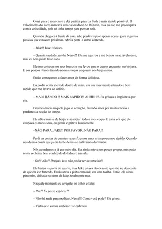 Corri para o meu carro e dei partida para La Push o mais rápido possível. O
velocímetro do carro marcava uma velocidade de 180kmh, mas eu não me preocupava
com a velocidade, pois só tinha tempo para pensar nele.

       Quando cheguei à frente da casa, não perdi tempo e apenas acenei para algumas
pessoas que estavam próximas. Abri a porta e entrei correndo.

       – Jake!! Jake!! Sou eu.

       – Quanta saudade, minha Nesse!! Ele me agarrou e me beijou insaciavelmente,
mas eu nem pude falar nada.

       Ele me colocou nos seus braços e me levou para o quarto enquanto me beijava.
E aos poucos fomos tirando nossas roupas enquanto nos beijávamos.

       Então começamos a fazer amor de forma deliciosa.

        Eu podia sentir ele todo dentro de mim, em um movimento ritmado e bem
rápido que me levava ao delírio.

       – MAIS RÁPIDO !! MAIS RAPIDO!! AHHHH!!. Eu gritava e implorava por
ele.

      Ficamos horas naquele jogo se sedução, fazendo amor por muitas horas e
perdemos a noção do tempo.

       Ele não cansava de beijar e acariciar todo o meu corpo. E cada vez que ele
chupava os meus seus, eu gemia e gritava loucamente.

       –NÃO PARA, JAKE!! POR FAVOR, NÃO PARA!!

       Perdi as contas de quantas vezes fizemos amor e tempo passou rápido. Quando
nos demos conta que já era tarde demais e estávamos dormindo.

         Nós acordamos e já era outro dia. Eu ainda estava um pouco grogre, mas pude
sentir o cheiro bem conhecido do Edward na sala.

       –Oh!! Não!! Droga!! Isso não podia ter acontecido!!

        Ele bateu na porta do quarto, mas Jake estava tão exausto que não se deu conta
de que era ele batendo. Então abriu a porta enrolado em uma toalha. Então ele olhou
para mim, deitada na cama de Jake, totalmente nua.

       Naquele momento eu arregalei os olhos e falei:

       – Pai!! Eu posso explicar!!

       – Não há nada para explicar, Nesse!! Como você pode? Ele gritou.

       – Vista-se e vamos embora! Ele ordenou.
 