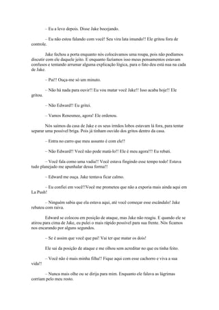 – Eu a levo depois. Disse Jake bocejando.

        – Eu não estou falando com você! Seu vira lata imundo!! Ele gritou fora de
controle.

         Jake fechou a porta enquanto nós colocávamos uma roupa, pois não podíamos
discutir com ele daquele jeito. E enquanto fazíamos isso meus pensamentos estavam
confusos e tentando arrumar alguma explicação lógica, para o fato deu está nua na cada
de Jake.

          – Pai!! Ouça-me só um minuto.

          – Não há nada para ouvir!! Eu vou matar você Jake!! Isso acaba hoje!! Ele
gritou.

          – Não Edward!! Eu gritei.

          – Vamos Renesmee, agora! Ele ordenou.

        Nós saímos da casa de Jake e os seus irmãos lobos estavam lá fora, para tentar
separar uma possível briga. Pois já tinham ouvido dos gritos dentro da casa.

          – Entra no carro que meu assunto é com ele!!

          – Não Edward!! Você não pode matá-lo!! Ele é meu agora!!! Eu rebati.

        – Você fala como uma vadia!! Você estava fingindo esse tempo todo! Estava
tudo planejado me apunhalar dessa forma!!

          – Edward me ouça. Jake tentava ficar calmo.

       – Eu confiei em você!!Você me prometeu que não a exporia mais ainda aqui em
La Push!

        – Ninguém sabia que ela estava aqui, até você começar esse escândalo! Jake
rebateu com raiva.

        Edward se colocou em posição de ataque, mas Jake não reagiu. E quando ele se
atirou para cima de Jake, eu pulei o mais rápido possível para sua frente. Nós ficamos
nos encarando por alguns segundos.

          – Se é assim que você que pai! Vai ter que matar os dois!

          Ele sai da posição de ataque e me olhou sem acreditar no que eu tinha feito.

          – Você não é mais minha filha!! Fique aqui com esse cachorro e viva a sua
vida!!

       – Nunca mais olhe ou se dirija para mim. Enquanto ele falava as lágrimas
corriam pelo meu rosto.
 
