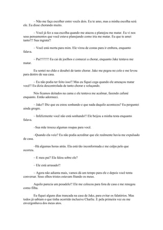 – Não me faça escolher entre vocês dois. Eu te amo, mas a minha escolha será
ele. Eu disse chorando muito.

         – Você já fez a sua escolha quando me atacou e planejou me matar. Eu vi nos
seus pensamentos que você estava planejando como iria me matar. Eu que te amei
tanto!!! Sua ingrata!!

          – Você está morta para mim. Ele virou de costas para ir embora, enquanto
falava.

          – Pai!!!!!!!! Eu cai de joelhos e comecei a chorar, enquanto Jake tentava me
matar.

       Eu sentei no chão e desabei de tanto chorar. Jake me pegou no colo e me levou
para dentro de sua casa.

        – Eu não podia ter feito isso!! Mas eu fiquei cega quando ele ameaçou matar
você!! Eu dizia descontrolada de tanto chorar e soluçando.

       Nós ficamos deitados na cama e ele tentava me acalmar, fazendo cafuné
enquanto. Então adormeci.

        – Jake!! Diz que eu estou sonhando e que nada daquilo aconteceu? Eu perguntei
ainda grogre.

          – Infelizmente você não está sonhando!! Ele beijou a minha testa enquanto
falava.

          –Sua mãe trouxa algumas roupas para você.

        –Quando ela veio? Eu não podia acreditar que ele realmente havia me expulsado
de casa.

       –Há algumas horas atrás. Ela está tão inconformada e me culpa pelo que
ocorreu.

          – E meu pai? Ela falou sobre ele?

          – Ele está arrasado!!

       – Agora não adianta mais, vamos dá um tempo para ele e depois você tenta
conversar. Seus olhos tristes estavam fitando os meus.

       Aquilo parecia um pesadelo!! Ele me colocou para fora de casa e me renegou
como filha.

        Eu fiquei alguns dias trancada na casa de Jake, para evitar os falatórios. Mas
todos já sabiam o que tinha ocorrido inclusive Charlie. E pela primeira vez eu me
envergonhava dos meus atos.
 