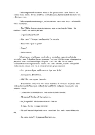 Eu ficava pensando nos meus pais e na dor que eu causei a eles. Pensava em
como a minha família deveria está triste com tudo aquilo. Sentia saudade dos meus tios
e dos meus avós.

        Tudo estava tão estranho agora, mesmo estando com o meu amor, a minha vida
estava incompleta.

       – Jake!! Já faz duas semanas que estamos aqui nessa situação. Mas a vida
continua e eu não vou morrer por isso.

       – O que você quer fazer?

       – Vou caçar!! Estou precisando muito. Ele assentiu.

       – Tudo bem!! Quer ir agora?

       – Quero!!

       – Então vamos!

       Nós corremos pela floresta em direção as montanhas, eu comi um leão da
montanha e alce. E depois voltamos para casa. Essa caça foi diferente de todas as outras,
porque eu estava infeliz demais para disputar a caça com Jake. Eu não estava
acostumada a ficar longe da minha família e me sentia estranha, infeliz e amargurada.
Então mesmo estando com ele, às coisas eram sem graça para mim.

       – Será que tem algum problema se eu ligar para Bella?

       –Acho que não. Ele afirmou.

       – Mãe!! Eu estava quase chorando.

        – Nesse!! Filha como você está? Estou morrendo de saudade!! Você está bem?
Está se alimentando? Jake está cuidando de você? Bella mal podia pausar entre uma
pergunta e outra.

       – Calma mãe!! Estou bem!! Só com muita saudade de todos.

       – Me perdoa!! Por favor!! Eu implorava.

       – Eu já te perdoei. Ela estava com a voz chorosa.

       – E meu... Eu não consegui terminar.

       – Ele está horrível, deprimido e sem vontade de fazer nada. A voz dela era de
dor.

       – Eu o amo muito!!! Se eu puder falar com ele.
 